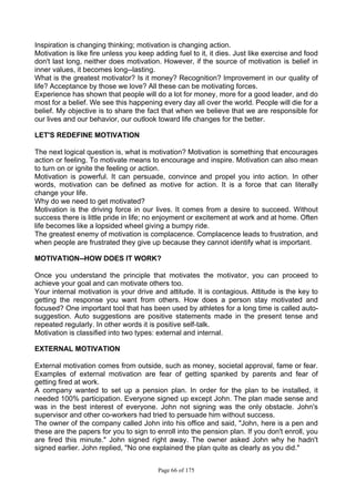Page 66 of 175
Inspiration is changing thinking; motivation is changing action.
Motivation is like fire unless you keep adding fuel to it, it dies. Just like exercise and food
don't last long, neither does motivation. However, if the source of motivation is belief in
inner values, it becomes long--lasting.
What is the greatest motivator? Is it money? Recognition? Improvement in our quality of
life? Acceptance by those we love? All these can be motivating forces.
Experience has shown that people will do a lot for money, more for a good leader, and do
most for a belief. We see this happening every day all over the world. People will die for a
belief. My objective is to share the fact that when we believe that we are responsible for
our lives and our behavior, our outlook toward life changes for the better.
LET'S REDEFINE MOTIVATION
The next logical question is, what is motivation? Motivation is something that encourages
action or feeling. To motivate means to encourage and inspire. Motivation can also mean
to turn on or ignite the feeling or action.
Motivation is powerful. It can persuade, convince and propel you into action. In other
words, motivation can be defined as motive for action. It is a force that can literally
change your life.
Why do we need to get motivated?
Motivation is the driving force in our lives. It comes from a desire to succeed. Without
success there is little pride in life; no enjoyment or excitement at work and at home. Often
life becomes like a lopsided wheel giving a bumpy ride.
The greatest enemy of motivation is complacence. Complacence leads to frustration, and
when people are frustrated they give up because they cannot identify what is important.
MOTIVATION--HOW DOES IT WORK?
Once you understand the principle that motivates the motivator, you can proceed to
achieve your goal and can motivate others too.
Your internal motivation is your drive and attitude. It is contagious. Attitude is the key to
getting the response you want from others. How does a person stay motivated and
focused? One important tool that has been used by athletes for a long time is called auto-
suggestion. Auto suggestions are positive statements made in the present tense and
repeated regularly. In other words it is positive self-talk.
Motivation is classified into two types: external and internal.
EXTERNAL MOTIVATION
External motivation comes from outside, such as money, societal approval, fame or fear.
Examples of external motivation are fear of getting spanked by parents and fear of
getting fired at work.
A company wanted to set up a pension plan. In order for the plan to be installed, it
needed 100% participation. Everyone signed up except John. The plan made sense and
was in the best interest of everyone. John not signing was the only obstacle. John's
supervisor and other co-workers had tried to persuade him without success.
The owner of the company called John into his office and said, "John, here is a pen and
these are the papers for you to sign to enroll into the pension plan. If you don't enroll, you
are fired this minute." John signed right away. The owner asked John why he hadn't
signed earlier. John replied, "No one explained the plan quite as clearly as you did."
 