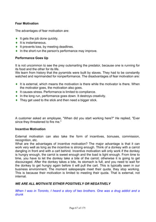 Page 67 of 175
Fear Motivation
The advantages of fear motivation are:
♦ It gets the job done quickly.
♦ It is instantaneous.
♦ It prevents loss, by meeting deadlines.
♦ In the short run the person's performance may improve.
Performance Goes Up
It is not uncommon to see the prey outsmarting the predator, because one is running for
its food and the other for its life.
We learn from history that the pyramids were built by slaves. They had to be constantly
watched and reprimanded for nonperformance. The disadvantages of fear motivation are:
♦ It is external, which means the motivation is there while the motivator is there. When
the motivator goes, the motivation also goes.
♦ It causes stress. Performance is limited to compliance.
♦ In the long run, performance goes down. It destroys creativity.
♦ They get used to the stick and then need a bigger stick.
A customer asked an employee, "When did you start working here?" He replied, "Ever
since they threatened to fire me."
Incentive Motivation
External motivation can also take the form of incentives, bonuses, commission,
recognition, etc.
What are the advantages of incentive motivation? The major advantage is that it can
work very well as long as the incentive is strong enough. Think of a donkey with a carrot
dangling in front and with a cart behind. Incentive motivation will only work if the donkey
is hungry enough, the carrot is sweet enough and the load is light enough. From time to
time, you have to let the donkey take a bite of the carrot; otherwise it is going to get
discouraged. After the donkey takes a bite, its stomach is full, and you need to wait for
the donkey to get hungry again before it will pull the cart. This is typically seen in our
business environment. The moment salespeople meet their quota, they stop working.
This is because their motivation is limited to meeting their quota. That is external, not
internal.
WE ARE ALL MOTIVATE EITHER POSITIVELY OR NEGATIVELY
When I was in Toronto, I heard a story of two brothers. One was a drug addict and a
drunk
 