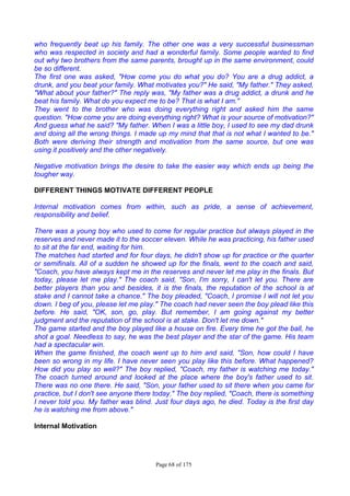 Page 68 of 175
who frequently beat up his family. The other one was a very successful businessman
who was respected in society and had a wonderful family. Some people wanted to find
out why two brothers from the same parents, brought up in the same environment, could
be so different.
The first one was asked, "How come you do what you do? You are a drug addict, a
drunk, and you beat your family. What motivates you?" He said, "My father." They asked,
"What about your father?" The reply was, "My father was a drug addict, a drunk and he
beat his family. What do you expect me to be? That is what I am."
They went to the brother who was doing everything right and asked him the same
question. "How come you are doing everything right? What is your source of motivation?"
And guess what he said? "My father. When I was a little boy, I used to see my dad drunk
and doing all the wrong things. I made up my mind that that is not what I wanted to be."
Both were deriving their strength and motivation from the same source, but one was
using it positively and the other negatively.
Negative motivation brings the desire to take the easier way which ends up being the
tougher way.
DIFFERENT THINGS MOTIVATE DIFFERENT PEOPLE
Internal motivation comes from within, such as pride, a sense of achievement,
responsibility and belief.
There was a young boy who used to come for regular practice but always played in the
reserves and never made it to the soccer eleven. While he was practicing, his father used
to sit at the far end, waiting for him.
The matches had started and for four days, he didn't show up for practice or the quarter
or semifinals. All of a sudden he showed up for the finals, went to the coach and said,
"Coach, you have always kept me in the reserves and never let me play in the finals. But
today, please let me play." The coach said, "Son, I'm sorry, I can't let you. There are
better players than you and besides, it is the finals, the reputation of the school is at
stake and I cannot take a chance." The boy pleaded, "Coach, I promise I will not let you
down. I beg of you, please let me play." The coach had never seen the boy plead like this
before. He said, "OK, son, go, play. But remember, I am going against my better
judgment and the reputation of the school is at stake. Don't let me down."
The game started and the boy played like a house on fire. Every time he got the ball, he
shot a goal. Needless to say, he was the best player and the star of the game. His team
had a spectacular win.
When the game finished, the coach went up to him and said, "Son, how could I have
been so wrong in my life. I have never seen you play like this before. What happened?
How did you play so well?" The boy replied, "Coach, my father is watching me today."
The coach turned around and looked at the place where the boy's father used to sit.
There was no one there. He said, "Son, your father used to sit there when you came for
practice, but I don't see anyone there today." The boy replied, "Coach, there is something
I never told you. My father was blind. Just four days ago, he died. Today is the first day
he is watching me from above."
Internal Motivation
 