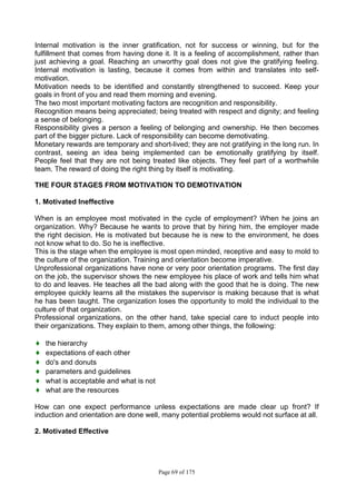 Page 69 of 175
Internal motivation is the inner gratification, not for success or winning, but for the
fulfillment that comes from having done it. It is a feeling of accomplishment, rather than
just achieving a goal. Reaching an unworthy goal does not give the gratifying feeling.
Internal motivation is lasting, because it comes from within and translates into self-
motivation.
Motivation needs to be identified and constantly strengthened to succeed. Keep your
goals in front of you and read them morning and evening.
The two most important motivating factors are recognition and responsibility.
Recognition means being appreciated; being treated with respect and dignity; and feeling
a sense of belonging.
Responsibility gives a person a feeling of belonging and ownership. He then becomes
part of the bigger picture. Lack of responsibility can become demotivating.
Monetary rewards are temporary and short-lived; they are not gratifying in the long run. In
contrast, seeing an idea being implemented can be emotionally gratifying by itself.
People feel that they are not being treated like objects. They feel part of a worthwhile
team. The reward of doing the right thing by itself is motivating.
THE FOUR STAGES FROM MOTIVATION TO DEMOTIVATION
1. Motivated Ineffective
When is an employee most motivated in the cycle of employment? When he joins an
organization. Why? Because he wants to prove that by hiring him, the employer made
the right decision. He is motivated but because he is new to the environment, he does
not know what to do. So he is ineffective.
This is the stage when the employee is most open minded, receptive and easy to mold to
the culture of the organization. Training and orientation become imperative.
Unprofessional organizations have none or very poor orientation programs. The first day
on the job, the supervisor shows the new employee his place of work and tells him what
to do and leaves. He teaches all the bad along with the good that he is doing. The new
employee quickly learns all the mistakes the supervisor is making because that is what
he has been taught. The organization loses the opportunity to mold the individual to the
culture of that organization.
Professional organizations, on the other hand, take special care to induct people into
their organizations. They explain to them, among other things, the following:
♦ the hierarchy
♦ expectations of each other
♦ do's and donuts
♦ parameters and guidelines
♦ what is acceptable and what is not
♦ what are the resources
How can one expect performance unless expectations are made clear up front? If
induction and orientation are done well, many potential problems would not surface at all.
2. Motivated Effective
 