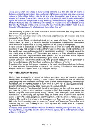Page 7 of 175
There was a man who made a living selling balloons at a fair. He had all colors of
balloons, including red, yellow, blue, and green. Whenever business was slow, he would
release a helium-filled balloon into the air and when the children saw it go up, they all
wanted to buy one. They would come up to him, buy a balloon, and his sales would go up
again. He continued this process all day. One day, he felt someone tugging at his jacket.
He turned around and saw a little boy who asked, "If you release a black balloon, would
that also fly?" Moved by the boy's concern, the man replied with empathy, "Son, it is not
the color of the balloon, it is what is inside that makes it go up."
The same thing applies to our lives. It is what is inside that counts. The thing inside of us
that makes us go up is our attitude.
Have you ever wondered why some individuals, organizations, or countries are more
successful than others?
It is not a secret. These people simply think and act more effectively. They have learned
how to do so by investing in the most valuable asset--people. I believe that the success
of an individual, organization or country, depends on the quality of their people.
I have spoken to executives in major corporations all over the world and asked one
question: "If you had a magic wand and there was one thing you would want changed,
that would give you a cutting edge in the marketplace resulting in increased productivity
and profits, what would that be?" The answer was unanimous. They all said that if people
had better attitudes, they'd be better team players, and it'd cut down waste, improve
loyalty and, in general, make their company a great place to work.
William James of Harvard University said, "The greatest discovery of my generation is
that human beings can alter their lives by altering their attitudes of mind."
Experience has shown that human resources is the most valuable asset of any business.
It is more valuable than capital or equipment. Unfortunately, it is also the most wasted.
People can be your biggest asset or your biggest liability.
TQP--TOTAL QUALITY PEOPLE
Having been exposed to a number of training programs, such as customer service,
selling skills, and strategic planning, I have come to the conclusion that all these are
great programs with one major challenge: None of them works unless they have the right
foundation, and the right foundation is TQP. What is TQP? TQP is Total Quality People--
people with character, integrity, good values, and a positive attitude.
Don't get me wrong. You do need all the other programs, but they will only work when
you have the right foundation, and the foundation is TQP. For example, some customer
service programs teach participants to say "please," and "thank-you," give smiles and
handshakes. But how long can a person keep on a fake smile if he does not have the
desire to serve? Besides, people can see through him. And if the smile is not sincere, it is
irritating. My point is, there has to be substance over form, not form over substance.
Without a doubt, one does need to remember "please" and "thank-you," the smiles, etc.--
they are very important. But keep in mind that they come a lot easier when accompanied
by a desire to serve.
Someone once approached Blaise Pascal, the famous French philosopher and said, "If I
had your brains, I would be a better person." Pascal replied, "Be a better person and you
will have my brains."
 