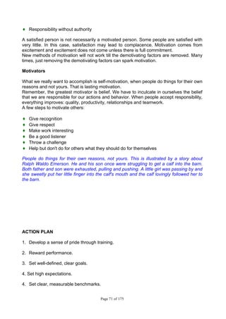 Page 71 of 175
♦ Responsibility without authority
A satisfied person is not necessarily a motivated person. Some people are satisfied with
very little. In this case, satisfaction may lead to complacence. Motivation comes from
excitement and excitement does not come unless there is full commitment.
New methods of motivation will not work till the demotivating factors are removed. Many
times, just removing the demotivating factors can spark motivation.
Motivators
What we really want to accomplish is self-motivation, when people do things for their own
reasons and not yours. That is lasting motivation.
Remember, the greatest motivator is belief. We have to inculcate in ourselves the belief
that we are responsible for our actions and behavior. When people accept responsibility,
everything improves: quality, productivity, relationships and teamwork.
A few steps to motivate others:
♦ Give recognition
♦ Give respect
♦ Make work interesting
♦ Be a good listener
♦ Throw a challenge
♦ Help but don't do for others what they should do for themselves
People do things for their own reasons, not yours. This is illustrated by a story about
Ralph Waldo Emerson. He and his son once were struggling to get a calf into the barn.
Both father and son were exhausted, pulling and pushing. A little girl was passing by and
she sweetly put her little finger into the calf's mouth and the calf lovingly followed her to
the barn.
ACTION PLAN
1. Develop a sense of pride through training.
2. Reward performance.
3. Set well-defined, clear goals.
4. Set high expectations.
4. Set clear, measurable benchmarks.
 