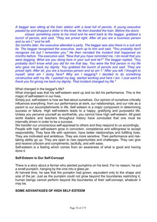 Page 74 of 175
A beggar was sitting at the train station with a bowl full of pencils. A young executive
passed by and dropped a dollar in the bowl. He then boarded the train. Before the doors
closed, something came to his mind and he went back to the beggar, grabbed a
bunch of pencils, and said, "They are priced right. After all you are a business person
and so am I," and he left.
Six months later, the executive attended a party. The beggar was also there in a suit and
tie. The beggar recognized the executive, went up to him and said, "You probably don't
recognize me but I remember you." He then narrated the incident that happened six
months before. The executive said, "Now that you have reminded me, I do recall that you
were begging. What are you doing here in your suit and tie?" The beggar replied, "You
probably don't know what you did for me that day. You were the first person in my life
who gave me back my dignity. You grabbed the bunch of pencils and said, 'They are
priced right. After all, you are a business person and so am 1.' After you left, I thought to
myself, what am I doing here? Why am I begging? I decided to do something
constructive with my life. I packed my bag, started working and here I am. I Just want to
thank you for giving me back my dignity. That incident changed my life."
What changed in the beggar's life?
What changed was that his self-esteem went up and so did his performance. This is the
magic of self-esteem in our lives.
Simply put, self-esteem is how we feel about ourselves. Our opinion of ourselves critically
influences everything, from our performance at work, our relationships, and our role as a
parent to our accomplishments in life. Self esteem is a major component in determining
success or failure. High self-esteem leads to a happy, gratifying and purposeful life.
Unless you perceive yourself as worthwhile, you cannot have high self-esteem. All great
world leaders and teachers throughout history have concluded that one must be
internally driven in order to be a success.
We transfer our unconscious self-appraisal to others and they respond to us accordingly.
People with high self-esteem grow in conviction, competence and willingness to accept
responsibility. They face life with optimism, have better relationships and fulfilling lives.
They are motivated and ambitious. They are more sensitive. Their performance and risk-
taking ability go up. They are open to new opportunities and challenges. They can give
and receive criticism and compliments, tactfully, and with ease.
Self-esteem is a feeling which comes from an awareness of what is good and having
done it.
Self-Esteem is Our Self-Concept
There is a story about a farmer who planted pumpkins on his land. For no reason, he put
a small pumpkin, hanging by the vine into a glass jar.
At harvest time, he saw that the pumpkin had grown, equivalent only to the shape and
size of the jar. Just as the pumpkin could not grow beyond the boundaries restricting it,
human beings cannot perform beyond the boundaries of their self-concept, whatever it
may be.
SOME ADVANTAGES OF HIGH SELF-ESTEEM
 
