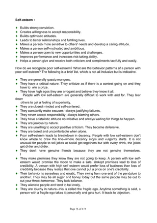 Page 76 of 175
Self-esteem :
♦ Builds strong conviction.
♦ Creates willingness to accept responsibility.
♦ Builds optimistic attitudes.
♦ Leads to better relationships and fulfilling lives.
♦ Makes a person more sensitive to others' needs and develop a caring attitude.
♦ Makes a person self-motivated and ambitious.
♦ Makes a person open to new opportunities and challenges.
♦ Improves performance and increases risk-taking ability.
♦ Helps a person give and receive both criticism and compliments tactfully and easily.
How do we recognize poor self-esteem? What are the behavior patterns of a person with
poor self-esteem? The following is a brief list, which is not all inclusive but is indicative.
♦ They are generally gossip mongers.
♦ They have a critical nature. They criticize as if there is a contest going on and they
have to win a prize.
♦ They have high egos they are arrogant and believe they know it all.
People with low self-esteem are generally difficult to work with and for. They tear
down
others to get a feeling of superiority.
♦ They are closed minded and self-centered.
♦ They constantly make excuses--always justifying failures.
♦ They never accept responsibility--always blaming others.
♦ They have a fatalistic attitude no initiative and always waiting for things to happen.
♦ They are jealous by nature.
♦ They are unwilling to accept positive criticism. They become defensive.
♦ They are bored and uncomfortable when alone.
♦ Poor self-esteem leads to breakdown in decency. People with low self-esteem don't
know where to draw the line--where decency stops and vulgarity starts. It is not
unusual for people to tell jokes at social get-togethers but with every drink, the jokes
get dirtier and dirtier.
♦ They don't have genuine friends because they are not genuine themselves.
I
♦ They make promises they know they are not going to keep. A person with low self-
esteem would promise the moon to make a sale. Unkept promises lead to loss of
credibility. A person with high self esteem would prefer loss of business than loss of
credibility because they realize that one cannot put a price on one's credibility.
♦ Their behavior is senseless and erratic. They swing from one end of the pendulum to
another. They may be all sugar and honey today but the same people may be out to
cut your throat tomorrow. They lack balance.
♦ They alienate people and tend to be lonely.
♦ They are touchy in nature--this is called the fragile ego. Anytime something is said, a
person with a fragile ego takes it personally and gets hurt. It leads to dejection.
 