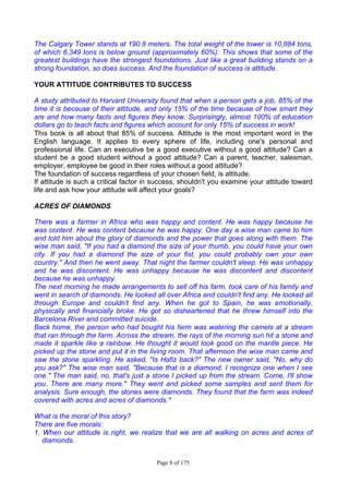 Page 8 of 175
The Calgary Tower stands at 190.8 meters. The total weight of the tower is 10,884 tons,
of which 6,349 tons is below ground (approximately 60%). This shows that some of the
greatest buildings have the strongest foundations. Just like a great building stands on a
strong foundation, so does success. And the foundation of success is attitude.
YOUR ATTITUDE CONTRIBUTES TO SUCCESS
A study attributed to Harvard University found that when a person gets a job, 85% of the
time it is because of their attitude, and only 15% of the time because of how smart they
are and how many facts and figures they know. Surprisingly, almost 100% of education
dollars go to teach facts and figures which account for only 15% of success in work!
This book is all about that 85% of success. Attitude is the most important word in the
English language. It applies to every sphere of life, including one's personal and
professional life. Can an executive be a good executive without a good attitude? Can a
student be a good student without a good attitude? Can a parent, teacher, salesman,
employer, employee be good in their roles without a good attitude?
The foundation of success regardless of your chosen field, is attitude.
If attitude is such a critical factor in success, shouldn't you examine your attitude toward
life and ask how your attitude will affect your goals?
ACRES OF DIAMONDS
There was a farmer in Africa who was happy and content. He was happy because he
was content. He was content because he was happy. One day a wise man came to him
and told him about the glory of diamonds and the power that goes along with them. The
wise man said, "If you had a diamond the size of your thumb, you could have your own
city. If you had a diamond the size of your fist, you could probably own your own
country." And then he went away. That night the farmer couldn't sleep. He was unhappy
and he was discontent. He was unhappy because he was discontent and discontent
because he was unhappy.
The next morning he made arrangements to sell off his farm, took care of his family and
went in search of diamonds. He looked all over Africa and couldn't find any. He looked all
through Europe and couldn't find any. When he got to Spain, he was emotionally,
physically and financially broke. He got so disheartened that he threw himself into the
Barcelona River and committed suicide.
Back home, the person who had bought his farm was watering the camels at a stream
that ran through the farm. Across the stream, the rays of the morning sun hit a stone and
made it sparkle like a rainbow. He thought it would look good on the mantle piece. He
picked up the stone and put it in the living room. That afternoon the wise man came and
saw the stone sparkling. He asked, "Is Hafiz back?" The new owner said, "No, why do
you ask?" The wise man said, "Because that is a diamond. I recognize one when I see
one." The man said, no, that's just a stone I picked up from the stream. Come, I'll show
you. There are many more." They went and picked some samples and sent them for
analysis. Sure enough, the stones were diamonds. They found that the farm was indeed
covered with acres and acres of diamonds.*
What is the moral of this story?
There are five morals:
1. When our attitude is right, we realize that we are all walking on acres and acres of
diamonds.
 