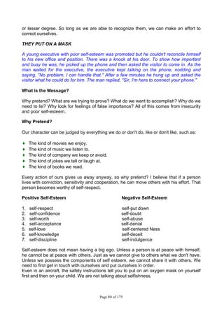 Page 80 of 175
or lesser degree. So long as we are able to recognize them, we can make an effort to
correct ourselves.
THEY PUT ON A MASK
A young executive with poor self-esteem was promoted but he couldn't reconcile himself
to his new office and position. There was a knock at his door. To show how important
and busy he was, he picked up the phone and then asked the visitor to come in. As the
man waited for the executive, the executive kept talking on the phone, nodding and
saying, "No problem, I can handle that." After a few minutes he hung up and asked the
visitor what he could do for him. The man replied, "Sir, I'm here to connect your phone."
What is the Message?
Why pretend? What are we trying to prove? What do we want to accomplish? Why do we
need to lie? Why look for feelings of false importance? All of this comes from insecurity
and poor self-esteem.
Why Pretend?
Our character can be judged by everything we do or don't do, like or don't like, such as:
♦ The kind of movies we enjoy.
♦ The kind of music we listen to.
♦ The kind of company we keep or avoid.
♦ The kind of jokes we tell or laugh at.
♦ The kind of books we read.
Every action of ours gives us away anyway, so why pretend? I believe that if a person
lives with conviction, sensitivity and cooperation, he can move others with his effort. That
person becomes worthy of self-respect.
Positive Self-Esteem Negative Self-Esteem
1. self-respect self-put down
2. self-confidence self-doubt
3. self-worth self-abuse
4. self-acceptance self-denial
5. self-love self-centered Ness
6. self-knowledge self-deceit
7. self-discipline self-indulgence
Self-esteem does not mean having a big ego. Unless a person is at peace with himself,
he cannot be at peace with others. Just as we cannot give to others what we don't have.
Unless we possess the components of self esteem, we cannot share it with others. We
need to first get in touch with ourselves and put ourselves in order.
Even in an aircraft, the safety instructions tell you to put on an oxygen mask on yourself
first and then on your child. We are not talking about selfishness.
 