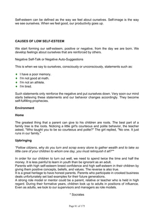 Page 81 of 175
Self-esteem can be defined as the way we feel about ourselves. Self-image is the way
we see ourselves. When we feel good, our productivity goes up.
CAUSES OF LOW SELF-ESTEEM
We start forming our self-esteem, positive or negative, from the day we are born. We
develop feelings about ourselves that are reinforced by others.
Negative Self-Talk or Negative Auto-Suggestions
This is when we say to ourselves, consciously or unconsciously, statements such as:
♦ I have a poor memory.
♦ I'm not good at math.
♦ I'm not an athlete.
♦ I'm tired.
Such statements only reinforce the negative and put ourselves down. Very soon our mind
starts believing these statements and our behavior changes accordingly. They become
self-fulfilling prophecies.
Environment
Home
The greatest thing that a parent can give to his children are roots. The best part of a
family tree is the roots. Noticing a little girl's courteous and polite behavior, the teacher
asked, "Who taught you to be so courteous and polite?" The girl replied, "No one. It just
runs in our family."
Upbringing
"Fellow citizens, why do you turn and scrap every stone to gather wealth and to take so
little care of your children to whom one day, you must relinquish it all?"*
In order for our children to turn out well, we need to spend twice the time and half the
money. It is less painful to learn in youth than be ignorant as an adult.
Parents with high self-esteem breed confidence and high self-esteem in their children by
giving them positive concepts, beliefs, and values. The reverse is also true.
It is a great heritage to have honest parents. Parents who participate in crooked business
deals unfortunately set bad examples for their future generations.
A strong role model or mentor could be a parent, relative or teacher who is held in high
regard. During their formative years, children look up to adults in positions of influence.
Even as adults, we look to our supervisors and managers as role models.
* Socrates
 