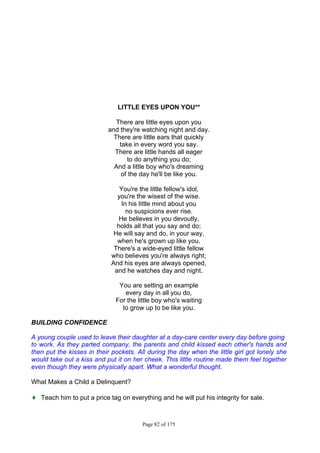 Page 82 of 175
LITTLE EYES UPON YOU**
There are little eyes upon you
and they're watching night and day.
There are little ears that quickly
take in every word you say.
There are little hands all eager
to do anything you do;
And a little boy who's dreaming
of the day he'll be like you.
You're the little fellow's idol,
you're the wisest of the wise.
In his little mind about you
no suspicions ever rise.
He believes in you devoutly,
holds all that you say and do;
He will say and do, in your way,
when he's grown up like you.
There's a wide-eyed little fellow
who believes you're always right;
And his eyes are always opened,
and he watches day and night.
You are setting an example
every day in all you do,
For the little boy who's waiting
to grow up to be like you.
BUILDING CONFIDENCE
A young couple used to leave their daughter at a day-care center every day before going
to work. As they parted company, the parents and child kissed each other's hands and
then put the kisses in their pockets. All during the day when the little girl got lonely she
would take out a kiss and put it on her cheek. This little routine made them feel together
even though they were physically apart. What a wonderful thought.
What Makes a Child a Delinquent?
♦ Teach him to put a price tag on everything and he will put his integrity for sale.
 