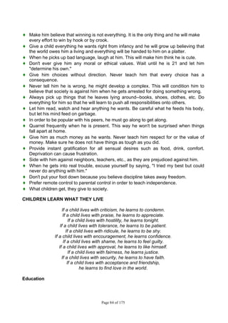 Page 84 of 175
♦ Make him believe that winning is not everything. It is the only thing and he will make
every effort to win by hook or by crook.
♦ Give a child everything he wants right from infancy and he will grow up believing that
the world owes him a living and everything will be handed to him on a platter.
♦ When he picks up bad language, laugh at him. This will make him think he is cute.
♦ Don't ever give him any moral or ethical values. Wait until he is 21 and let him
"determine his own."
♦ Give him choices without direction. Never teach him that every choice has a
consequence.
♦ Never tell him he is wrong, he might develop a complex. This will condition him to
believe that society is against him when he gets arrested for doing something wrong.
♦ Always pick up things that he leaves lying around--books, shoes, clothes, etc. Do
everything for him so that he will learn to push all responsibilities onto others.
♦ Let him read, watch and hear anything he wants. Be careful what he feeds his body,
but let his mind feed on garbage.
♦ In order to be popular with his peers, he must go along to get along.
♦ Quarrel frequently when he is present. This way he won't be surprised when things
fall apart at home.
♦ Give him as much money as he wants. Never teach him respect for or the value of
money. Make sure he does not have things as tough as you did.
♦ Provide instant gratification for all sensual desires such as food, drink, comfort.
Deprivation can cause frustration.
♦ Side with him against neighbors, teachers, etc., as they are prejudiced against him.
♦ When he gets into real trouble, excuse yourself by saying, "I tried my best but could
never do anything with him."
♦ Don't put your foot down because you believe discipline takes away freedom.
♦ Prefer remote control to parental control in order to teach independence.
♦ What children get, they give to society.
CHILDREN LEARN WHAT THEY LIVE
If a child lives with criticism, he learns to condemn.
If a child lives with praise, he learns to appreciate.
If a child lives with hostility, he learns tonight.
If a child lives with tolerance, he learns to be patient.
If a child lives with ridicule, he learns to be shy.
If a child lives with encouragement, he learns confidence.
If a child lives with shame, he learns to feel guilty.
If a child lives with approval, he learns to like himself.
If a child lives with fairness, he learns justice.
If a child lives with security, he learns to have faith.
If a child lives with acceptance and friendship,
he learns to find love in the world.
Education
 
