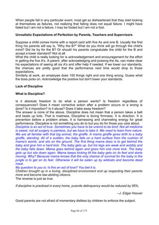 Page 86 of 175
When people fail in any particular event, most get so disheartened that they start looking
at themselves as failures, not realizing that failing does not equal failure. I might have
failed but I am not a failure. I may be fooled but I am not a fool.
Unrealistic Expectations of Perfection by Parents, Teachers and Supervisors
Suppose a child comes home with a report card with five As and one B. Usually the first
thing his parents will say is, "Why the B?" What do you think will go through the child's
mind? Did he try for the B? Or should his parents congratulate the child for the B and
accept a lower standard? Not at all.
What the child is really looking for is acknowledgement and encouragement for the effort
in getting the five A's. A parent, after acknowledging and praising the As, can make clear
his expectations of seeing all six A's and offer help if needed. If we lower our standards,
the chances are pretty good that the performance next time would drop to those
expectations.
Similarly at work, an employee does 100 things right and one thing wrong. Guess what
the boss picks on. Acknowledge the positive but don't lower your standards.
Lack of Discipline
What is Discipline?
Is it absolute freedom to do what a person wants? Is freedom regardless of
consequences? Does it mean corrective action after a problem occurs or a wrong is
done? Is it imposition? Is it abuse? Does it take away freedom?
The answer is none of the above. Discipline does not mean that a person takes a belt
and beats up kids. That is madness. Discipline is loving firmness. It is direction. It is
prevention before a problem arises. It is harnessing and channeling energy for great
performance. Discipline is not something you do to but you do for those you care about.
Discipline is an act of love. Sometimes you have to be unkind to be kind: Not all medicine
is sweet, not all surgery is painless, but we have to take it. We need to leam from nature.
We are all familiar with that big animal, the giraffe. A mama giraffe gives birth to a baby
giraffe, standing. All of a sudden, the baby falls on a hard surface from the cushion of
mama's womb, and sits on the ground. The first thing mama does is to get behind the
baby and give him a hard kick. The baby gets up, but his legs are weak and wobbly and
the baby falls down. Mama goes behind again and gives him one more kick. The baby
gets up but sits down again. Mama keeps kicking till the baby gets on its feet and starts
moving. Why? Because mama knows that the only chance of survival for the baby in the
jungle is to get on its feet. Otherwise it will be eaten up by wildcats and become dead
meat.
My question to you is: Is this an act of love? You bet it is.
Children brought up in a loving, disciplined environment end up respecting their parents
more and become law-abiding citizens.
The reverse is just as true.
If discipline is practiced in every home, juvenile delinquency would be reduced by 95%.
--J. Edgar Hoover
Good parents are not afraid of momentary dislikes by children to enforce the subject.
 