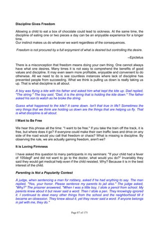 Page 87 of 175
Discipline Gives Freedom
Allowing a child to eat a box of chocolate could lead to sickness. At the same time, the
discipline of eating one or two pieces a day can be an enjoyable experience for a longer
time.
Our instinct makes us do whatever we want regardless of the consequences.
Freedom is not procured by a full enjoyment of what is desired but controlling the desire.
--Epictetus
There is a misconception that freedom means doing your own thing. One cannot always
have what one desires. Many times it is not easy to comprehend the benefits of good
values and discipline. It may even seem more profitable, enjoyable and convenient to do
otherwise. All we need to do is see countless instances where lack of discipline has
prevented people from succeeding. What we think is pulling us down is really taking us
up. That is what discipline is all about.
A boy was flying a kite with his father and asked him what kept the kite up. Dad replied,
"The string." The boy said, "Dad, it is the string that is holding the kite down." The father
asked his son to watch as he broke the string.
Guess what happened to the kite? It came down. Isn't that true in life? Sometimes the
very things that we think are holding us down are the things that are helping us fly. That
is what discipline is all about.
I Want to Be Free
We hear this phrase all the time: "I want to be free." If you take the train off the track, it is
free, but where does it go? If everyone could make their own traffic Iaws and drive on any
side of the road would you call that freedom or chaos? What is missing is discipline. By
observing the rule, we are actually gaining freedom, aren't we?
It is Loving Firmness
I have asked this question to many participants in my seminars: "If your child had a fever
of 105degF and did not want to go to the doctor, what would you do?" Invariably they
said they would get medical help even if the child resisted. Why? Because it is in the best
interest of the child.
Parenting is Not a Popularity Contest
A judge, when sentencing a man for robbery, asked if he had anything to say. The man
replied, "Yes, your honor. Please sentence my parents to jail also." The judge asked,
"Why?" The prisoner answered, "When I was a little boy, I stole a pencil from school. My
parents knew about it but never said a word. Then I stole a pen. They knowingly ignored
it. I continued to steal many other things from the school and the neighborhood till it
became an obsession. They knew about it, yet they never said a word. If anyone belongs
in jail with me, they do."
 