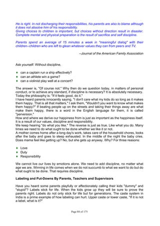 Page 88 of 175
He is right. In not discharging their responsibilities, his parents are also to blame although
it does not absolve him of his responsibility.
Giving choices to children is important, but choices without direction result in disaster.
Complete mental and physical preparation is the result of sacrifice and self discipline.
Parents spend an average of 15 minutes a week in "meaningful dialog" with their
children--children who are left to glean whatever values they can from peers and TV.
--Journal of the American Family Association
Ask yourself: Without discipline,
♦ can a captain run a ship effectively?
♦ can an athlete win a game?
♦ can a violinist play well at a concert?
The answer is, "Of course not." Why then do we question today, in matters of personal
conduct, or to achieve any standard, if discipline is necessary? It is absolutely necessary.
Today the philosophy is: "If it feels good, do it."
I have heard parents innocently saying, "I don't care what my kids do so long as it makes
them happy. That is all that matters." I ask them, "Wouldn't you want to know what makes
them happy?" If beating people up on the streets and taking their things away are what
make them happy, there is a word in the English language for them, it is called
"perversion."
How and where we derive our happiness from is just as important as the happiness itself.
It is a result of our values, discipline and responsibility.
We keep hearing "do what you like." The reverse is just as true. Like what you do. Many
times we need to do what ought to be done whether we like it or not.
A mother comes home after a long day's work, takes care of the household chores, looks
after the baby and goes to sleep exhausted. In the middle of the night the baby cries.
Does mama feel like getting up? No, but she gets up anyway. Why? For three reasons:
♦ Love
♦ Duty
♦ Responsibility
We cannot live our lives by emotions alone. We need to add discipline, no matter what
age we are. Winning in life comes when we do not succumb to what we want to do but do
what ought to be done. That requires discipline.
Labeling and Put-Downs By Parents, Teachers and Supervisors
Have you heard some parents playfully or affectionately calling their kids "dummy" and
"stupid"? Labels stick for life. When the kids grow up they will be sure to prove the
parents right. Labels do not only stick for life but for generations. The caste system in
India is a prime example of how labeling can hurt. Upper caste or lower caste, "If it is not
a label, what is it?"
 