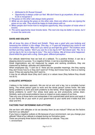 Page 9 of 175
• Attributed to Dr Russel Conwell .
• Opportunity is always under our feet. We don't have to go anywhere. All we need
to do is recognize it.
2. The grass on the other side always looks greener.
3. While we are dyeing the grass on the other side, there are others who are dyeing the
grass on our side. They would be happy to trade places with us.
4. When people don't know how to recognize opportunity, they complain of noise when it
knocks.
5. The same opportunity never knocks twice. The next one may be better or worse, but it
is never the same one.
DAVID AND GOLIATH
We all know the story of David and Goliath. There was a giant who was bullying and
harassing the children in the village. One day, a 17-year-old shepherd boy came to visit
his brothers and asked, "Why don't you stand up and fight the giant?" The brothers were
terrified and they replied, "Don't you see he is too big to hit?" But David said, "No, he is
not too big to hit, he is too big to miss." The rest is history. We all know what happened.
David killed the giant with a sling. Same giant, different perception.
Our attitude determines how we look at a setback. To a positive thinker, it can be a
stepping stone to success. To a negative thinker, it can be a stumbling block.
Great organizations are not measured by wages and working conditions, they are
measured by feelings, attitudes and relationships.
When employees say, "I can't do it," there are two possible meanings. Are they saying
they don't know how to or they don't want to? If they don't know how to, that is a training
issue. If they are saying they don't want to,
it may be an attitude issue (they don't care) or a values issue (they believe they should
not do it).
A HOLISTIC APPROACH
I believe in the holistic approach. We are not an arm and a leg, but a complete human
being. The whole person goes to work and the whole person comes home. We take
family problems to work and work problems to the family. What happens when we take
family problems to work? Our stress level goes up and productivity comes down.
Similarly, work and social problems have an impact on every aspect of our lives.
Take any one of those items and extrapolate it into sophisticated adult terms and apply it
to your family life or your work or your government or your world and it holds true and
clear and firm.
FACTORS THAT DETERMINE OUR ATTITUDE
Are we born with attitudes or do we develop them as we mature? What are the factors
that form our attitudes?
If you have a negative outlook on life because of your environment, can you change your
attitude? Most of our attitude is shaped during our formative years.
There are primarily three factors that determine our attitude. They are:
1. environment
 