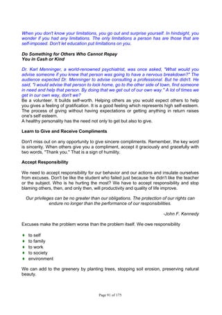 Page 91 of 175
When you don't know your limitations, you go out and surprise yourself. In hindsight, you
wonder if you had any limitations. The only limitations a person has are those that are
self-imposed. Don't let education put limitations on you.
Do Something for Others Who Cannot Repay
You in Cash or Kind
Dr. Karl Menninger, a world-renowned psychiatrist, was once asked, "What would you
advise someone if you knew that person was going to have a nervous breakdown?" The
audience expected Dr. Menninger to advise consulting a professional. But he didn't. He
said, "I would advise that person to lock home, go to the other side of town, find someone
in need and help that person. By doing that we get out of our own way." A lot of times we
get in our own way, don't we?
Be a volunteer. It builds self-worth. Helping others as you would expect others to help
you gives a feeling of gratification. It is a good feeling which represents high self-esteem.
The process of giving without having expectations or getting anything in return raises
one's self esteem.
A healthy personality has the need not only to get but also to give.
Learn to Give and Receive Compliments
Don't miss out on any opportunity to give sincere compliments. Remember, the key word
is sincerity. When others give you a compliment, accept it graciously and gracefully with
two words, "Thank you." That is a sign of humility.
Accept Responsibility
We need to accept responsibility for our behavior and our actions and insulate ourselves
from excuses. Don't be like the student who failed just because he didn't like the teacher
or the subject. Who is he hurting the most? We have to accept responsibility and stop
blaming others, then, and only then, will productivity and quality of life improve.
Our privileges can be no greater than our obligations. The protection of our rights can
endure no longer than the performance of our responsibilities.
-John F. Kennedy
Excuses make the problem worse than the problem itself. We owe responsibility
♦ to self
♦ to family
♦ to work
♦ to society
♦ environment
We can add to the greenery by planting trees, stopping soil erosion, preserving natural
beauty.
 