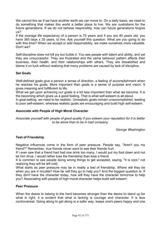 Page 92 of 175
We cannot live as if we have another earth we can move to. On a daily basis, we need to
do something that makes this world a better place to live. We are custodians for the
future generations. If we do not behave responsibly, how can future generations forgive
us?
If the average life expectancy of a person is 75 years and if you are 40 years old, you
have 365 days x 35 years, to live. Ask yourself this question: What are you going to do
with this time? When we accept or add responsibility, we make ourselves more valuable.
Don't we?
Self-discipline does not kill joy but builds it. You see people with talent and ability, and yet
they are unsuccessful. They are frustrated and the same behavior pattern affects their
business, their health, and their relationships with others. They are dissatisfied and
blame it on luck without realizing that many problems are caused by lack of discipline.
Set Goals
Well-defined goals give a person a sense of direction, a feeling of accomplishment when
he reaches his goals. More important than goals is a sense of purpose and vision. It
gives meaning and fulfillment to life.
What we get upon achieving our goals is a lot less important than what we become. It is
the becoming which gives us a good feeling. That is what self-esteem is all about.
In goal-setting, we need to be realistic. Unrealistic goals remain unaccomplished, leading
to poor self-esteem, whereas realistic goals are encouraging and build high self-esteem.
Associate with People of High Moral Character
Associate yourself with people of good quality if you esteem your reputation for it is better
to be alone than to be in bad company.
George Washington
Test of Friendship
Negative influences come in the form of peer pressure. People say, "Aren't you my
friend?" Remember, true friends never want to see their friends hurt.
If I ever saw that a friend had had one drink too many, I would put my foot down and not
let him drive. I would rather lose the friendship than lose a friend.
It is common to see people doing wrong things to get accepted, saying, "it is cool," not
realizing they will be left cold.
What starts as peer pressure may be in reality a test of friendship. Where will they be
when you are in trouble? How far will they go to help you? And the biggest question is: If
they don't have the character today, how will they have the character tomorrow to help
you? Associating with people of high moral character helps build self esteem.
Peer Pressure
When the desire to belong to the herd becomes stronger than the desire to stand up for
what is right, it is evident that what is lacking is courage and character. It is less
controversial. Going along to get along is a safer way, keeps one's peers happy and one
 