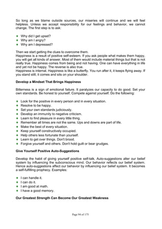 Page 94 of 175
So long as we blame outside sources, our miseries will continue and we will feel
helpless. Unless we accept responsibility for our feelings and behavior, we cannot
change. The first step is to ask:
♦ Why did I get upset?
♦ Why am I angry?
♦ Why am I depressed?
Then we start getting the clues to overcome them.
Happiness is a result of positive self-esteem. If you ask people what makes them happy,
you will get all kinds of answer. Most of them would include material things but that is not
really true. Happiness comes from being and not having. One can have everything in life
and yet not be happy. The reverse is also true.
Happiness is internal. Happiness is like a butterfly. You run after it, it keeps flying away. If
you stand still, it comes and sits on your shoulder.
Develop a Mindset That Brings Happiness
Bitterness is a sign of emotional failure. It paralyzes our capacity to do good. Set your
own standards. Be honest to yourself. Compete against yourself. Do the following:
♦ Look for the positive in every person and in every situation.
♦ Resolve to be happy.
♦ Set your own standards judiciously.
♦ Develop an immunity to negative criticism.
♦ Learn to find pleasure in every little thing.
♦ Remember all times are not the same. Ups and downs are part of life.
♦ Make the best of every situation.
♦ Keep yourself constructively occupied.
♦ Help others less fortunate than yourself.
♦ Learn to get over things. Don't brood.
♦ Forgive yourself and others. Don't hold guilt or bear grudges.
Give Yourself Positive Auto-Suggestions
Develop the habit of giving yourself positive self-talk. Auto-suggestions alter our belief
system by influencing the subconscious mind. Our behavior reflects our belief system.
Hence auto-suggestions affect our behavior by influencing our belief system. It becomes
a self-fulfilling prophecy. Examples:
♦ I can handle it.
♦ I can do it.
♦ I am good at math.
♦ I have a good memory.
Our Greatest Strength Can Become Our Greatest Weakness
 