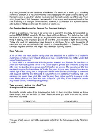 Page 95 of 175
Any strength overextended becomes a weakness. For example, in sales, good speaking
ability is a strength. It is not uncommon to see salespeople with good speaking ability talk
themselves into a sale, then talk too much and talk themselves right out of the sale. Their
strength got them into it; however, overextended, it became a weakness and they lost the
sale. Listening is a strength. Overextended, however, it could mean that a person listens
a lot but does not speak enough. It becomes a weakness.
Our Greatest Weakness Can Become Our Greatest Strength
Anger is a weakness. How can it be turned into a strength? One lady demonstrated by
getting MADD! MADD stands for Mothers Against Drunk Driving. This lady lost her child
because of a drunk driver. She got so angry that she resolved not to tolerate this kind of
thing in society. She organized people all over the United States to fight drunk driving.
Today she and her association have become a significant force, with thousands of
members, and are succeeding in their pursuit to change legislation in Congress. That is
turning a negative emotion, like anger, into a strength by doing positive.
Have Patience
A lot of times we hear people saying that one exposure to a positive or a negative
material does not have any impact. That is not true. The difference may not be visible but
something is happening.
In China there is a bamboo tree which is planted, watered and fertilized for the first four
years and nothing happens. There is no visible sign of growth. But sometime during the
fifth year, the bamboo tree grows about 90 feet in six weeks. The question is: Did the
bamboo tree grow in six weeks or did it take five years to grow even though there was no
visible sign it was taking root in the ground? When there was no visible sign, if someone
had stopped watering and fertilizing it, would this have happened? Certainly not. The
bamboo tree would have died. We need to learn from nature and the lesson is pretty
clear. Have patience and faith and keep doing the right thing. Even though the results
may not be visible, something is happening.
Take Inventory: Make a List of All Your
Strengths and Weaknesses
Successful people realize their limitations but build on their strengths. Unless we know
these things, how can we build on them? Focus on what you want to do and be, rather
than what you don't.
STRENGTHS WEAKNESSES
The crux of self-esteem cannot be expressed better than the following words by Abraham
Lincoln.
 