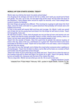Page 96 of 175
WORLD, MY SON STARTS SCHOOL TODAY!*
World, take my child by the hand--he starts school today!
It is all going to be strange and new to him for a while, and I wish you would sort of treat
him gently. You see, up to now, he has been king of the roost. He has been the boss of
the backyard. I have always been around to repair his wounds, and I have always been
handy to soothe his feelings.
But now things are going to be different. This morning he is going to walk down the front
steps, wave his hand, and start on a great adventure that probably will include wars and
tragedy and sorrow.
To live in this world will require faith and love and courage. So, World, I wish you would
sort of take him by his young hand and teach him the things he will have to know. Teach
him-but gently, if you can.
He will have to learn, I know, that all people are not just that all men and women are not
true. Teach him that for every scoundrel, there is a hero; that for every enemy, there is a
friend. Let him learn early that the bullies are the easiest people to lick.
Teach him the wonder of books. Give him quiet time to ponder the eternal mystery of
birds in the sky, bees in the sun, and flowers on a green hill. Teach him that it is far more
honorable to fail than to cheat. Teach him to have faith in his own ideas, even if everyone
tells him they are wrong.
Try to give my son the strength not to follow the crowd when everyone else is getting on
the bandwagon. Teach him to listen to others, but to filter all he hears on a screen of truth
and to take only the good that comes through.
Teach him never to put a price tag on his heart and soul. Teach him to close his ears on
the howling mob-and to stand and fight if he thinks he is right. Teach him gently, World,
but do not coddle him, because only the test of fire makes fine steel.
This is a big order, World, but see what you can do. He is such a nice son.
Signed, Abraham Lincoln
*adapted from "Pulpit Helps" February 1991, quoted in Apple Seeds, Volume 10, No.
1,1994.
 