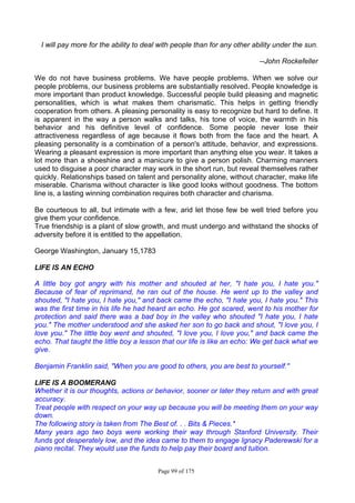 Page 99 of 175
I will pay more for the ability to deal with people than for any other ability under the sun.
--John Rockefeller
We do not have business problems. We have people problems. When we solve our
people problems, our business problems are substantially resolved. People knowledge is
more important than product knowledge. Successful people build pleasing and magnetic
personalities, which is what makes them charismatic. This helps in getting friendly
cooperation from others. A pleasing personality is easy to recognize but hard to define. It
is apparent in the way a person walks and talks, his tone of voice, the warmth in his
behavior and his definitive level of confidence. Some people never lose their
attractiveness regardless of age because it flows both from the face and the heart. A
pleasing personality is a combination of a person's attitude, behavior, and expressions.
Wearing a pleasant expression is more important than anything else you wear. It takes a
lot more than a shoeshine and a manicure to give a person polish. Charming manners
used to disguise a poor character may work in the short run, but reveal themselves rather
quickly. Relationships based on talent and personality alone, without character, make life
miserable. Charisma without character is like good looks without goodness. The bottom
line is, a lasting winning combination requires both character and charisma.
Be courteous to all, but intimate with a few, arid let those few be well tried before you
give them your confidence.
True friendship is a plant of slow growth, and must undergo and withstand the shocks of
adversity before it is entitled to the appellation.
George Washington, January 15,1783
LIFE IS AN ECHO
A little boy got angry with his mother and shouted at her, "I hate you, I hate you."
Because of fear of reprimand, he ran out of the house. He went up to the valley and
shouted, "I hate you, I hate you," and back came the echo, "I hate you, I hate you." This
was the first time in his life he had heard an echo. He got scared, went to his mother for
protection and said there was a bad boy in the valley who shouted "I hate you, I hate
you." The mother understood and she asked her son to go back and shout, "I love you, I
love you." The little boy went and shouted, "I love you, I love you," and back came the
echo. That taught the little boy a lesson that our life is like an echo: We get back what we
give.
Benjamin Franklin said, "When you are good to others, you are best to yourself."
LIFE IS A BOOMERANG
Whether it is our thoughts, actions or behavior, sooner or later they return and with great
accuracy.
Treat people with respect on your way up because you will be meeting them on your way
down.
The following story is taken from The Best of. . . Bits & Pieces.*
Many years ago two boys were working their way through Stanford University. Their
funds got desperately low, and the idea came to them to engage Ignacy Paderewski for a
piano recital. They would use the funds to help pay their board and tuition.
 