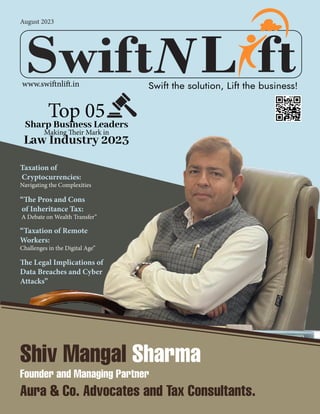 L
L
Swift ft
Swift the solution, Lift the business!
August 2023
www.swiftnlift.in
Shiv Mangal Sharma
Founder and Managing Partner
Aura & Co. Advocates and Tax Consultants.
Taxation of
Cryptocurrencies:
Navigating the Complexities
“The Pros and Cons
of Inheritance Tax:
A Debate on Wealth Transfer”
“Taxation of Remote
Workers:
Challenges in the Digital Age”
The Legal Implications of
Data Breaches and Cyber
Attacks”
Top 05
Sharp Business Leaders
Making Their Mark in
Law Industry 2023
 