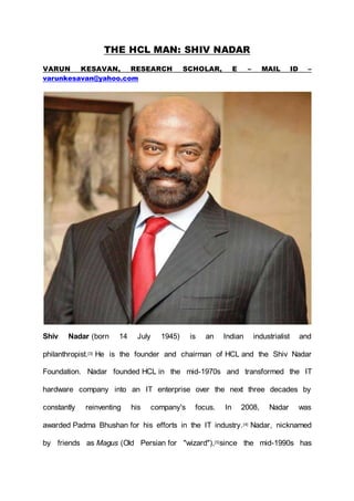 THE HCL MAN: SHIV NADAR
VARUN KESAVAN, RESEARCH SCHOLAR, E – MAIL ID –
varunkesavan@yahoo.com
Shiv Nadar (born 14 July 1945) is an Indian industrialist and
philanthropist.[3] He is the founder and chairman of HCL and the Shiv Nadar
Foundation. Nadar founded HCL in the mid-1970s and transformed the IT
hardware company into an IT enterprise over the next three decades by
constantly reinventing his company's focus. In 2008, Nadar was
awarded Padma Bhushan for his efforts in the IT industry.[4] Nadar, nicknamed
by friends as Magus (Old Persian for "wizard"),[5]since the mid-1990s has
 