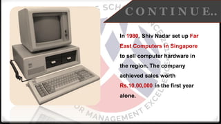 C O N T I N U E..
In 1980, Shiv Nadar set up Far
East Computers in Singapore
to sell computer hardware in
the region. The company
achieved sales worth
Rs.10,00,000 in the first year
alone.
 