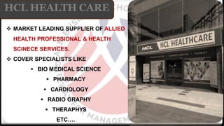 HCL HEALTH CARE
❖ MARKET LEADING SUPPLIER OF ALLIED
HEALTH PROFESSIONAL & HEALTH
SCINECE SERVICES.
❖ COVER SPECIALISTS LIKE
▪ BIO MEDICAL SCIENCE
▪ PHARMACY
▪ CARDIOLOGY
▪ RADIO GRAPHY
▪ THERAPHYS
ETC….
 
