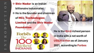 I
N
T
R
O
D
U
C
T
I
O
N
❖ Shiv Nadar is an Indian
billionaire industrialist.
❖ He is the founder and chairman
of HCL Technologies
Limited and the Shiv Nadar
Foundation
He is the third richest person
in India with a net worth of
US$26 billion as of January
2021, according to Forbes
 