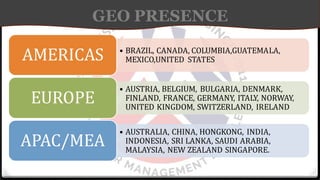 GEO PRESENCE
• BRAZIL, CANADA, COLUMBIA,GUATEMALA,
MEXICO,UNITED STATES
AMERICAS
• AUSTRIA, BELGIUM, BULGARIA, DENMARK,
FINLAND, FRANCE, GERMANY, ITALY, NORWAY,
UNITED KINGDOM, SWITZERLAND, IRELAND
EUROPE
• AUSTRALIA, CHINA, HONGKONG, INDIA,
INDONESIA, SRI LANKA, SAUDI ARABIA,
MALAYSIA, NEW ZEALAND SINGAPORE.
APAC/MEA
 