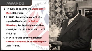 ❖ In 1995 he became the Dataquest IT
Man of the year.
❖ In 2008, the government of India
awarded Nadar with a Padma
Bhushan, the third highest civilian
award, for his contribution to the IT
industry.
❖ In 2011 he was counted amongst
Forbes' 48 Heroes of Philanthropy in
Asia Paciﬁc.
AWARDS
 
