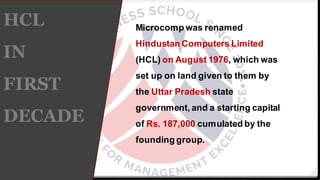 HCL
IN
FIRST
DECADE
Microcomp was renamed
Hindustan Computers Limited
(HCL) on August 1976, which was
set up on land given to them by
the Uttar Pradesh state
government, and a starting capital
of Rs. 187,000 cumulated by the
founding group.
 