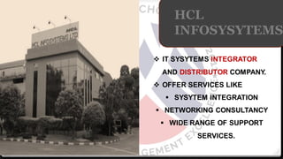 HCL
INFOSYSYTEMS
❖ IT SYSYTEMS INTEGRATOR
AND DISTRIBUTOR COMPANY.
❖ OFFER SERVICES LIKE
▪ SYSYTEM INTEGRATION
▪ NETWORKING CONSULTANCY
▪ WIDE RANGE OF SUPPORT
SERVICES.
 
