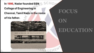 FOCUS
ON
EDUCATION
In 1996, Nadar founded SSN
College of Engineering in
Chennai, Tamil Nadu in the name
of his father.
 