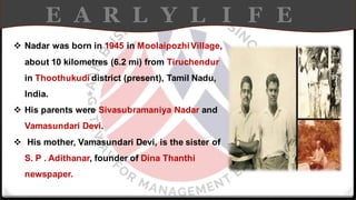 E A R L Y L I F E
❖ Nadar was born in 1945 in MoolaipozhiVillage,
about 10 kilometres (6.2 mi) from Tiruchendur
in Thoothukudi district (present), Tamil Nadu,
India.
❖ His parents were Sivasubramaniya Nadar and
Vamasundari Devi.
❖ His mother, Vamasundari Devi, is the sister of
S. P . Adithanar, founder of Dina Thanthi
newspaper.
 