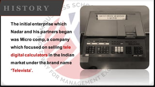 H I S T O R Y
The initial enterprise which
Nadar and his partners began
was Micro comp, a company
which focused on selling tele
digital calculators in the Indian
market under the brand name
‘Televista’.
 