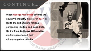 C O N T I N U E….
When George Fernandez became the
country’s industry minister in 1977, it
led to the exit of multi-national
companies like IBM and Coca-Cola.
On the flipside, it gave HCL a wider
market space to sell their
microcomputers in India.
 