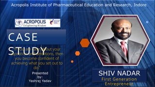 CASE
STUDY
SHIV NADAR
First Generation
Entrepreneur
“If you are calm about your
aspiration and ambitions, then
you become confident of
achieving what you set out to
do.”
Presented
by:
Yashraj Yadav
Acropolis Institute of Pharmaceutical Education and Research, Indore
 