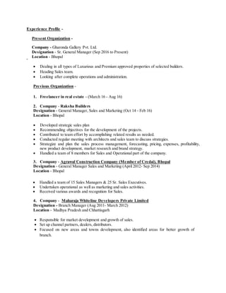 Experience Profile -
Present Organization -
Company - Gharonda Gallery Pvt. Ltd.
Designation - Sr. General Manager (Sep 2016 to Present)
Location - Bhopal
 Dealing in all types of Luxurious and Premium approved properties of selected builders.
 Heading Sales team.
 Looking after complete operations and administration.
Previous Organization -
1. Freelancer in real estate - (March 16 - Aug 16)
2. Company - Raksha Builders
Designation - General Manager, Sales and Marketing (Oct 14 - Feb 16)
Location - Bhopal
 Developed strategic sales plan
 Recommending objectives for the development of the projects.
 Contributed to team effort by accomplishing related results as needed.
 Conducted regular meeting with architects and sales team to discuss strategies.
 Strategize and plan the sales process management, forecasting, pricing, expenses, profitability,
new product development, market research and brand strategy.
 Handled a team of 8 members for Sales and Operational part of the company.
3. Company - Agrawal Construction Company (Member of Credai), Bhopal
Designation - General Manager Sales and Marketing (April 2012- Sep 2014)
Location - Bhopal
 Handled a team of 15 Sales Managers & 25 Sr. Sales Executives.
 Undertaken operational as well as marketing and sales activities.
 Received various awards and recognition for Sales.
4. Company - Maharaja Whiteline Developers Private Limited
Designation - Branch Manager (Aug 2011- March 2012)
Location - Madhya Pradesh and Chhattisgarh
 Responsible for market development and growth of sales.
 Set up channel partners, dealers, distributors.
 Focused on new areas and towns development, also identified areas for better growth of
branch.
 