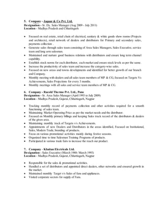 5. Company - Jaquar & Co Pvt. Ltd.
Designation - Sr. Dy. Sales Manager (Aug 2009 - July 2011)
Location - Madhya Pradesh and Chhattisgarh
 Focused on real estate, retail chain of electrical, sanitary & white goods show rooms (Projects
and architects), retail network of dealers and distributors for Primary and secondary sales,
payments collection .
 Generate sales through sales team consisting of Area Sales Managers, Sales Executive, service
team and long arm salesman.
 Maintained and nurture good business relations with distributors and ensure long term channel
capability.
 Establish stock norms for each distributor, each market and ensure stock levels as per the same.
 Increase the productivity of sales team and increase the category-wise sales.
 Focused on new areas and towns developments and identified for better growth of our branch
and Company.
 Monthly meeting with dealers and all sales team members of MP & CG, focused on Targets Vs
Achievements, Sales Projections for every 3 months.
 Monthly meetings with all sales and service team members of MP & CG.
6. Company - Racold Thermo Pvt. Ltd., Pune
Designation - Sr. Area Sales Manager (April 1993 to July 2009)
Location - Madhya Pradesh, Gujarat, Chhattisgarh, Nagpur
 Tracking monthly record of payments collection and other activities required for a smooth
functioning of sales team.
 Maintaining Market Operating Price as per the market needs and the distributor.
 Focused on Monthly primary billings and keeping Sales track record of the distributors & dealers
of the given area.
 Maintaining monthly track of Targets v/s Achievements.
 Appointments of new Dealers and Distributors in the areas identified, Focused on Institutional,
Sales, Modern Trade, branding of products.
 Focus on various promotional activities mainly during festive seasons.
 Organized time to time Salesman Training Programs of products.
 Participated in various trade fairs to increase the reach our product.
7. Company - Khaitan Electricals Ltd.
Designation - Sales Executive (March 1988- March 1993)
Location - Madhya Pradesh, Gujarat, Chhattisgarh, Nagpur
 Responsible for the sales & promotional activities.
 Handled a set of distributors and appointed direct dealers, other networks and ensured growth in
the market.
 Maintained monthly Target v/s Sales of fans and appliances.
 Visited corporate sectors for supply of Fans.
 