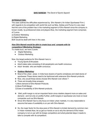 ​SHIV NARESH​- ​The David of Sports Apparel
INTRODUCTION:
The case outlines the difficulties experienced by Shiv Naresh-( An Indian Sportswear Firm )
with regards to its competition with world hits such as Nike, Adidas and Puma.It is very clear
that the core of the problem lies in the marketing segment of Shiv-Naresh since the company is
known mostly by professional clubs and players.Now, the marketing segment here comprises
of 2 arms:
a).Outdoor Marketing
b).Digital Marketing.
Both would be dealt with here in this case.
How Shiv-Naresh would be able to create buzz and compete with its
competitors?(Marketing Strategy):
To create buzz, we have 2 pools:
● Digital Marketing .
● Outdoor Marketing.
Now, the target audience for Shiv-Naresh here is:
● Young Sports Enthusiasts
● Adult males (also consisting of old people)who are health conscious.
● Adult females who are health conscious.
● Outdoor Marketing​:
❖ Most of the urban areas in India have dozens of sports complexes and retail stores of
sportswear.These stores need to be fashioned with extensive Shiv-Naresh products.
❖ Now, why would these stores choose Shiv-Naresh over others ?
❖ There are broadly three answers:
1).More demand of Shiv-Naresh Products.
2).More Profit Margin
3).Ease of availability of Shiv-Naresh products.
❖ Well, profit margin is not an important factor since retailers depend more on sales and
demand ; and not only on profits.Further, profit margins in sportswear are more on local
companies such as Shiv-Naresh.
❖ Since Shiv-Naresh has to only focus on Indian urban markets, it s very reasonable to
assume that ease of availability is on par with Shiv-Naresh.
❖ So, the major factor for the slow pace of Shiv-Naresh is limited demand by common man
in Indian markets.Now, let us get our hands on as to why the demand of this Indian
company is not on par with its foreign competitors and what potential steps it needs to
take to compete with its competitors:
 