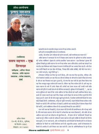 çàæßÙæ âæçãUçˆØ·¤è जुलाई-िसत बर 2025 9
महाकिव माघ क शा ीय सं कत का य म एक ोक आता ह-
णे णे य वतामुपैित तदेव पं रमणीतायाः
अथात, जो येक ण नवीनता को धारण करता ह, वही रमणीयता का व प ह।"
शिश सहगल ने स पादक क प म लेखक ताप सहगल क कित व पर लेक काशन
क ' लेक य व' ंखला क अंतगत कािशत ' ताप सहगल - एक िशना त' पु तक क
भूिमका िलखते ए शिश सहगल क मन म यह ोक ज़ र क धा होता। इससे यह समझ म आ
गया िक एक िविवधता वाले लेखक क काम से प रिचत होने का अवसर िमल रहा ह। और िफर
जब उ ह ने िबहारी का एक दोहा भी िलखा, 'िलखन बैिठ जािक सिबिह, गिह गिह गरब ग र /
भए न कते जग क, चतुर िचतेर कर'।
(िच कार नाियका का िच पूरा करने बैठता, और जब तक िच पूरा होता, नाियका और
भी पवती हो जाती ह। हर बार िच का सौ दय नाियका क सौ दय क सामने फ का ही लगता
ह और हर बार िच कार का र टटता ह), तो लगा िक एक प नी क ारा तैयार िकया गया
यह िच सचमुच ब त मनोरम होने वाला ह। लेिकन यह िच मनोरम होने से आगे बढ़ कर
ताप सहगल क बार म उनक लेखन क अनेक बार थम पाठक रह उनक प नी शिश
सहगल क म उनक सोच से भी प रिचत करवाता ह; भूिमका म वे िलखती ह, "...यह तय
करना मु कल हो जाता ह िक उनक सािह य क िकस िह से को कहाँ अव थत िकया जाए।
इससे भी यादा ज़ री बात यह ह िक लेखक अपने लेखन क मा यम से िकन मू य क िलये
खड़ा आ ह। ताप जी क सोच ब त खुली ई सोच ह, वे हमेशा गितगामी िवचार क साथ
खड़ िदखाई देते ह। अंधिव ास, िढ़ बन चुक पर पराएँ, मनु य िवरोधी िवचार हमेशा उनक
िनशाने पर रहते ह। मने उ ह िनकट से देखा ह। इसिलये कह सकती िक वे कवल लेखन म ही
ऐसे नह ह, अपने य गत जीवन म भी उदारवादी िवचार क साथ जीते ह।"
एक प नी जब यह िलखती ह, तो इस कार क िट पणी क ामािणकता और भी बढ़ जाती
ह। मने वयं ताप सहगल जी क संसग म अनेकानेक बार समय िबताया ह, और शिश जी का
आित य ा करने का सौभा य भी मुझे िमला ह... म ताप जी क ' गितगामी' िवचार का
सा ी रहा । लेिकन उससे भी अिधक ह ताप सहगल क दूसर य क िवचार को धैय क
साथ सुनने, उन पर चचा करने, और उन िवचार क अपने िवचार क िवपरीत होने पर भी कवल
तािककता क पैमाने पर उनक िववेचना करने क अतुलनीय मता- इसम वे िवचारधारा क
िकसी भी अवरोध से आगे िनकल कर बात करते ह। आज क अितवैचा रकता क युग म इस
शोध-आलोचना
( य व)
ताप सहगल - एक
िशना त
समी क : अिनल गोयल
संपादक : शिश सहगल
काशक : लेक काशन,
मुंबई
अिनल गोयल
ई-9-सी, डी.डी.ए., मुनीरका,
नई िद ी-110067,
मोबाइल- 9911168381
 