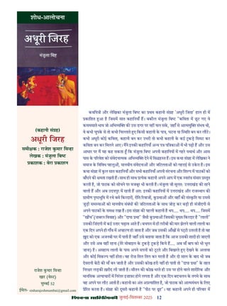 12
çàæßÙæ âæçãUçˆØ·¤è जुलाई-िसत बर 2025
शोध-आलोचना
कविय ी और लेिखका मंजुला िब का थम कहानी सं ह 'अधूरी िजरह' हाल ही म
कािशत आ ह िजसम सात कहािनयाँ ह। बकौल मंजुला िब "किवता म छट गए वे
कसमसाते भाव जो अिभ य क उस डगर पर नह चल सक, ज़हाँ से आ ममु संभव थी,
वे कभी चुपक से तो कभी िच ाते ए िकसी कहानी क पा , घटना या थित बन कर लौट।
कभी अधूरी कोई किवता, कहानी बन कर उभरी तो कभी कहानी क कई टकड़ िसमट कर
किवता बन कर िमलने आए। मने इनक कहािनयाँ अ य प पि का म भी पढ़ी ह और उस
आधार पर म यह कह सकता िक मंजुला िब अपनी कहािनय म गहर यथाथ और आस
पास क प रवेश को संवेदना मक अिभ य देने म िस ह त ह। इस कथा सं ह म लेिखका ने
समाज क िविवध पहलु , मानवीय संवेदना और जिटलता को गहराई से उकरा ह। इस
कथा सं ह म कल सात कहािनयाँ और सभी कहािनयाँ अपनी संरचना और िश प म पाठक को
बाँधने क मता रखती ह। साथ ही साथ येक कहानी अपने आप म एक वतं संसार तुत
करती ह, जो पाठक को सोचने पर मजबूर भी करती ह। मंजुला जी मूलतः उ राखंड क रहने
वाली ह और अब उदयपुर म रहती ह अतः इनक कहािनय म उ राखंड और राज थान क
ामीण पृ भूिम म रचे बसे िकरदार , रीित रवाज , क था और वहाँ क सं कित या उससे
जुड़ी सम या को मानवीय संबंध क जिटलता क साथ जोड़ कर बड़ी ही संजीदगी से
अपने पाठक क सम रखा ह। इस सं ह क पहली कहानी ह थप.... थप.... थप.... िजसम
"ख च"(ज़बरन िववाह) और "दापा था" जैसी क था िजसक मु य िकरदार ह "लाली"
उसक िज़ंदगी म कई उतार चढ़ाव आते ह। बचपन से ही ग़रीबी क मार झेलने वाली लाली का
एक िदन अपने ही गाँव म अपहरण हो जाता ह और जब उसक आँख से प ी उतरती ह तो वह
द को एक अजनबी घर म पाती ह जहाँ उसे बताया जाता ह िक आज उसक शादी हो जाएगी
और उसे अब यह रहना (तेर मोबाइल क टकड़ टकड़ िकये ह.... अब माँ बाप को भी भूल
जाना) ह। असहाय लाली क पास अपने सपन को टटते और िबखरते ए देखने क अलावा
और कोई िवक प नह होता। वह रोज़ ितल ितल कर मरती ह और दो साल क बाद भी जब
देवरानी बेटी क माँ बन जाती ह और उसक कोख हरी नह हो पाती तो "दापा था" क तहत
िनर र लड़क ख़रीद ली जाती ह। सौतन क कोख़ भरते ही उस पर होने वाले शारी रक और
मानिसक अ याचार म िनरतर इज़ाफ़ा होने लगता ह और एक िदन बदचलन क तगमे क साथ
वह अपने घर लौट आती ह। कहानी का अंत अ यािशत ह, जो पाठक को आ ममंथन क िलए
े रत करता ह। सं ह क दूसरी कहानी ह "पीठ पर ढह"। यह कहानी अपने ही प रवार म
(कहानी सं ह)
अधूरी िजरह
समी क : राजेश कमार िस हा
लेखक : मंजुला िब
काशक : वेरा काशन
राजेश कमार िस हा
खार (वे ट)
मु बई 52
ईमेल- sinharajeshmumbai@gmail.com
 