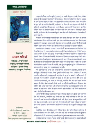 çàæßÙæ âæçãUçˆØ·¤è जुलाई-िसत बर 2025 15
शोध-आलोचना
(उप यास)
अ बर प रयाँ
समी क : स दीप तोमर
लेखक : बलिजंदर नसराली
(अनुवाद- सुभाष नीरव)
काशक : राधाक ण पेपरबै स
अ बर प रयाँ स कािशत कित (उप यास) का नाम ह जो मूलतः पंजाबी म छपा, लेिकन
इसका िह दी अनुवाद सुभाष नीरव ने िकया जो 2023 म राधाक ण पेपरबै स से छपा। अनुवाद
क साथ एक बात बिढ़या भी होती ह और ख़राब भी िक अनुवाद वयं म एक वतं िवधा होकर
भी मूल कित क इद-िगद ही होती ह, ज़ािहर तौर पर लेखक क साथ अनुवादक क िह से भी
कित क अ छाई/बुराइयाँ साथ-साथ चलती ह। इस उप यास को िलखते समय बलिजंदर
सािह य लेखन क वतमान प ितय क बजाय पंजाबी ग प म फटसी को अपनाते ए लेखन
करते ह, अपने समय क िशना त करते ए वे कथा म ताज़गी और िक़ सागोई म आकषण को
बनाये रखते ह।
पंजाब म ज म बलिजंदर नरसाली ब त कम समय और ब त कम लेखन क बावजूद
पंजाबी सािह य म एक ित त नाम ह, अब तक उनक यारह कहािनयाँ और तीन उप यास
कािशत ह, डाकखाना ख़ास कहानी सं ह एक पुर कत कित ह, अ बर प रयाँ भी पंजाबी
सािह य म ब चिचत उप यास रहा। िह दी अनुवाद पर एक लाख का पुर कार भी िमला।
बलिजंदर ारा रिचत इस उप यास "अ बर प रयाँ" का काशन राधाक ण पेपरबै स ारा
िकया िकया गया ह। उप यास को कल 21 अ याय म कथा को समेटा गया ह, िज ह अलग-
अलग अ याय का नाम देकर तुत िकया गया ह। अ याय को नाम देने क वृित उप यास
लेखक म कम ही देखने को िमलती ह और इसका कोई ख़ास मक़सद भी समझ म नह आता।
लेखक अ याय िलखते ए कई बार इतना वछ द हो जाता ह िक कथा- म बािधत होने लगता
ह और कई बार कथा का तारत य बैठा पाने म लेखक वयं उलझ जाता ह। यहाँ भी हर अ याय
क कहानी एक-दूसर को रलेट तो करती ह, एक-दूसर म ब गुँथी ई भी ह लेिकन कथा का
काल बदलते ए पाठक वयं उलझन महसूस करता ह।
पूरी उप यास कथा अ बर और जोया दो मु य पा क ेम कहानी ह, िजनम अ बर
शादीशुदा ह लेिकन पूर उप यास म वह सु दर य को पाने, उनका उपभोग करने क िलए
लालाियत तीत आ ह, बावजूद इसक वह जोया को भरपूर ेम करता ह, यहाँ सवाल ये हो
सकता ह िक या सौ दय आकषण ही नायक क िलए ेम का मापदंड ह? अ बर एक
िडिस ल ड ोफ़सर ह, वह समय का पाब द ह, ासेज़ लेना वह अपन पहला क य
समझता ह लेिकन ेम क मामले म उसे अपनी छा ाएँ भी आकिषत करती ह। कला और
सािह य ेमी अ बर का बचपन और ज म तक संदेहा पद रहा बावजूद इसक कला और
सािह य क ित उसका लगाव क झलक बचपन से ही िमलती ह। वह अपने सहपािठय म
ए टर और ऐ स खोजा करता था।
अ बर प रयाँ बलिजंदर का ऐसा उप यास ह िजसका क ीय भाव ेम ह यहाँ ी-पु ष
ेम, पित-प नी ेम, िववाह र ेम, िववाह पूव ेम, भाभी-देवर/जेठ क बीच ेम और
संतानो पि तक क तमाम िक़ से ह। ी-संघष, नारी जीवन क प को ब त सीिमत प म
यहाँ देखा जा सकता ह। अ बर ारा प नी िकरनजीत को आगे पढ़ाना ीवाद क चलते न
होकर िसफ़ इसिलए ह तािक भिव य म वह ेिमका क साथ रह तो उसे गुज़ार क िलए कछ देना
न पड़।
सािह यक संसार म बलिजंदर अपने िविश िश प और भािषक िमज़ाज़ क वजह से
अलग से रखांिकत िकये जाने चािहए। उनक पास तरह-तरह क बाहरी अनुभव और य को
अिभ य करने क लगभग जादुई मता ह। इस जादू को उनका कहन माना जा सकता ह।
बलिजंदर का यह उप यास "अ बर प रयाँ' उनक वैिश का अनुपम उदाहरण ह। इसे
स दीप तोमर
डी 2/1 जीवन पाक, उ म नगर
नई िद ी -110059
मोबाइल- 8377875009
ईमेल- gangdhari.sandy@gmail.com
 