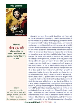 18
çàæßÙæ âæçãUçˆØ·¤è जुलाई-िसत बर 2025
शोध-आलोचना
(खंड का य)
सीता एक नारी
समी क : अिनमा दास
संपादक : ताप नारायण िसंह
काशक : डायमंड पॉकट बु स,
नई िद ी
सीता एक नारी ताप नारायण क अन य कित ह, म उनको िनरतर पढ़ती । कारण यह ह
िक, हमारा जो ाचीन इितहास ह, पौरािणक गाथा ह... उनक पा क िवचार , संवेदना को
एवं उनक जीवन शैली को मूल संग क साथ यथाव रखते ए वे अपनी लेखन ि या म
एक न य धारा दान करते ह। पृ भूिम का प रवतन यथाव रखते ए ... आज क समाज को,
पाठक को अव य एक नूतन िचंताधारा से संि कराते ह। यह पु तक उनक कई कितय म
से एक ह जो क ीय िह दी सं थान उ र देश से जयशंकर साद स मान से स मािनत ई ह।
ी यथा पर कि त यह पु तक स सग म िवभािजत ह। येक सग क कथा पर पर ऐसे
संबंिधत ह िक पाठक को वाह म कह िवराम अथवा यवधान का होना अनुभूत नह होता।
एक शांत मन से मधुर कलकल विन-सी शीतल पश देती ई येक पं दय म ज म लेते
िभ -िभ न , उि नता, िमि त िवचार से बने सिपल पथ पर िनरतर गितमान ह। थम
सग क तीन छद क साथ म शुभारभ क गी... अनुपम कथा यह राम क तप, याग औ' आदश
क उनक अलौिकक शौय, कोशल रा य क उ कष क पर साथ म ही ह कथा यह पु ष क
वच व क , नर-बल-अनल म ना र क वाहा ए सव व क , लंका िवजय क बाद कौशल का
हण आसन िकया ीराम ने तब रा य को लोकािभमुख शासन िदया उ े य म था िनिहत
मानव मा का कवल भला नूतन यव था ने, मगर था राजरानी को छला बदली यव था रा य
क , पर सोच तो बदली नह कोशल जन क मा यताएँ, िढ़याँ िपछली रह अधािगनी को
आमजन-मत जान िन कािसत िकया स पूण जीवन क समपण, याग को शािपत िकया। जब
नारी श द हमार मन म आता ह.. तो समाज म नारी का थान कहाँ ह और िकस कार का ह...
यह भावना भी वतः आ जाती ह..। इन पं य म किव ने प कहा िक यिद पु ष क िवचार
पर.. उसक नीित-िनयम पर आधा रत कोई भी काय हो वह सदैव हणीय ह अथात समाज क
वीकित भी अबािधत ा हो जाती ह। िकतु एक ी सम जीवन को याग देती ह इसी संघष
म िक इसी समाज म कदािच उसक अ त व को भी संपूण मा यता ा हो। िकतु ऐसा नह
होता। िपतृ ेम, राजधम एवं मानव क याण हतु राम क िकए गए समपण व याग म सीता का
थान कहाँ ह? इन पं य म होता ितवाद.. वेदना क सीमा पर निच -सा तीत
होता ह एवं संपूण नारी समाज को क ण से याय क िभ ा माँगते तीत होता ह। हमारी
सं कित म नारी को अबला मानकर िजतने थ उप यास कहानी किवताएँ िलखी ग ह उतनी
ही नारी का तर िशखर पर दशाने क िलए कई नारीवादी लेखक तथा किव अपनी लेखनी को
वतं ता भी दी ह। नारी िवमश पर अज किवताएँ एवं लेख, कहािनयाँ, उप यास रचकर
लेखक ने समाज एवं सािह य को समृ भी िकया ह एवं इस कार प रवतन क आशा िनरतर
अिनमा दास
ारा- ताप नारायण िसंह
1406 ए, गौर वैले रओ, अिहसा खंड-2,
इिदरापुरम, ग़ािज़याबाद- 201014 उ
मोबाइल- 9810370718
ईमेल- pratapsingh1971@gmail.com
 