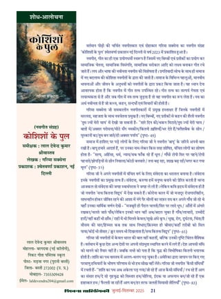 çàæßÙæ âæçãUçˆØ·¤è जुलाई-िसत बर 2025 21
शोध-आलोचना
(नवगीत सं ह)
कोिशश क पुल
समी क : लाल देवे कमार
ीवा तव
लेखक : ग रमा स सेना
काशक : ेतवणा काशन, नई
िद ी
वतमान पीढ़ी क चिचत नवगीतकार एवं दोहाकार ग रमा स सेना का नवगीत सं ह
'कोिशश क पुल' ेतवणा काशन नई िद ी से वष 2023 म कािशत आ ह।
नवगीत, गीत का ही एक योगधम व प ह िजसम नए िब ब एवं तीक का योग कर
सामािजक चेतना, सामािजक िवसंगित, सामािजक सरोकार आिद को ल य बनाकर गीत रचे
जाते ह। लय और भाषा क नवीनता नवगीत क िवशेषता ह। गितवादी सोच क साथ ही समाज
म नए बदलाव क कोिशश नवगीत क ारा क जाती ह। समाज क िविभ पहलु , मानवीय
भावना और जीवन क अनुभव को नवगीत क ारा कट िकया जाता ह। यह यान देना
आव यक होता ह िक नवगीत म गीत त व उप थत रह। गीत त व का ता पय गेयता एवं
लया मकता से ह और जब गीत म नव त व जुड़ता ह तो वह नवगीत का प लेता ह। नव का
अथ नवीनता से ह जो क य, कहन, स दभ एवं िवचार क होती ह।
ग रमा स सेना जी समकालीन नवगीतकार म मुख ह ता र ह िजनक नवगीत म
सरलता, सहजता क साथ नवचेतना मुख ह। नए िब ब , नए तीक से कहन क शैली नवगीत
'तुम य मेरी चाय' म देखी जा सकती ह- "सार िदन क /थकन िमटाते/तुम य मेरी चाय /
बात म/अ सर परोसना/मीठ सँग नमक न/िकतनी ख़िशयाँ/भर देते ह/ लैशबैक क सीन /
मु कान का/तुम बन जाते/हो अ सर पयाय" (पृ - 49)
समाज म हािशए पर पड़ लोग क िलए ग रमा जी ने नवगीत 'बापू' क ज़ रये अपनी बात
रखी ह। बापू हमार आदश ह, पर उनका नाम लेकर िकस तरह शोिषत, वंिचत लोग का शोषण
होता ह- "स य, अिहसा, धम, याय/सब फाँक रह ह धूल / गाँधी टोपी िसर पर पहने/टोपी
पहनाते/झोपिड़य से छीन िनवाला/कोठी बनवाते / तना बढ़ रहा, शाख़ बढ़ रही/मगर कट गया
मूल" (पृ - 51)
ग रमा जी ने अपने नवगीत म वंिचत वग क िलए संवेदना का धरातल बनाया ह। संवेदना
इनक नवगीत का मुख त व ह। संवेदना, क णा हम मनु य बनाने को े रत करती ह वरना
आजकल तो संवेदना क जगह वाथपरता ने जगह ले ली ह। लेिकन किव दय म संवेदना ही ह
जो नवगीत 'सच िकतना िव ूप' म देख सकते ह। कोरोना काल म जो मज़दूर रोज़गारिवहीन,
साधनहीन होकर जीिवत रहने क आशा म नंगे पैर मील का सफ़र तय कर अपने गाँव जी रह थे
यहाँ उनका मािमक वणन देख - "मजबूरी ही पैदल चलती/िसर पर लादे धूप / आँत म अंगार
रखकर/चलते जाते पाँव/लेिकन इनको भान नह अब/बदल चुका ह गाँव/लाचारी, उ मीद
हार /नह कह भी छाँव / राह म भी िमलते कवल/सूखे अंधे कप / भूख, रोग, दुघटना, िचंता/ह
मौसम क मार/िह मत कब तक साथ िनभाए/िक़ मत ही बीमार/कहाँ ग़रीबी को िमल
पाया/कोई भी तीमार / र समय भी िदखलाता ह/सच िकतना िव ूप" (पृ - 65)
ग रमा जी नवगीत म कवल भारत क बात नह कहत , ब क उनक िचंतन वै क
ह। वतमान म कछ देश अ य देश पर अपनी सं भुता थािपत करने म लगे ह। देश आपसी संिध
को मानने को तैयार नह ह। जबिक सभी को पता ह िक यु क िवभीिषका िकतनी भयानक
होती ह। शांित का पथ वा तव म अलग-थलग पड़ चुका ह। अमे रका ारा जापान पर िकए गए
परमाणु हिथयार क भीषण प रणाम से भी हम सीख नह लेते। ग रमा जी नवगीत 'कसी संिधयाँ'
म रचती ह- "शांित का पथ अब अकला पड़ गया/जी रह ह आज कसी संिधयाँ / रच रह ह आग
का संसार हम/दे रह गृहयु को िव तार हम/सी रया, ईराक या अफगान बन/जी रह ह एक
हाहाकार हम / फलती जा रही ह आग बन/हर तरफ जलत िसयासी तीिलयाँ" (पृ - 83)
लाल देवे कमार ीवा तव
मोह ा- बरगदवा (नई कॉलोनी),
िनकट गीता प लक कल
पो ट- मड़वा नगर (पुरानी ब ती)
िजला- ब ती 272002 (उ. .)
मोबाइल- 7355309428
ईमेल- laldevendra204@gmail.com
 