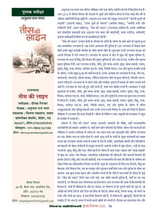 36
çàæßÙæ âæçãUçˆØ·¤è जुलाई-िसत बर 2025
अनुलता राज नायर एक व र लेिखका और एक कटट राइिटग कपनी म ि एिटव हड ह।
आप 2014 म नीलेश िमसरा क मंडली से जुड़ और िविभ शोज़ क िलए साढ़ तीन सौ से
अिधक कहािनयाँ िलख चुक ह। अनुलता राज नायर क मुख रचना म "जंगली फल सी
लड़क " (कहानी सं ह), "इ क तु ह हो जाएगा" (किवता सं ह), "चकोरी नानी और
रगिबरगी टोपी" (बाल सािह य), "तीस क लाइन" (उप यास) शािमल ह। इसक अित र
कई लोकि य काशन ारा अनुलता राज नायर क कहािनयाँ, कवर टोरीज़, किवताएँ,
पु तक समी ाएँ िनयिमत प से कािशत हो रही ह।
"तीस क लाइन" म यम ेणी क प रवार क लोग क जीवन क ताने-बाने को बुनता आ
एक सामािजक उप यास ह। यह हमार आसपास क दुिनया ह। इस उप यास म िदखने वाले
चेहर हमार ब त क़रीबी प रवेश क जीते-जागते चेहर ह। शु आत से ही उप यास पाठक को
अपनी िगर त म लेने लगता ह। उप यास क ार भ म क म सुधा क मु य भूिमका ह,
उप यास क म य म िबंदु और िवजय क मु य भूिमका ह और अंत म रमा, राजीव और सुगंधा
मु य भूिमका म ह। यह उप यास राजीव, चौबे, दुबे चाचा-चाची, सुधा, बाबा म ासी, याम,
सुधीर, िबंदु, राजा, िवजय, थानेदार एस.क. शमा, ि वेदी मा टर, रमा और सुगंधा इ यािद पा
क जीवन, उनक सुख-दुःख को बयाँ करता ह। इनक अलावा इस उप यास म राजा, गोप सर,
थानेदारनी, मा टरनी, सोमण काका, उिमला धोड़पकर जैसे भी कछ च र ह, िजनक अलग-
अलग ग रमा ह। उप यास क ये च र धीमे और संजीदा अंदाज़ म पाठक क भीतर उतरते चले
जाते ह। उप यास क पा गढ़ ए नह लगते ह, सभी पा जीवंत लगते ह। कथाकार ने बड़ी
कशलता से राजीव, चौबे, दुबे चाचा-चाची, सुधा, बाबा म ासी, याम, सुधीर, िबंदु, राजा,
िवजय, थानेदार एस.क. शमा, ि वेदी मा टर, रमा और सुगंधा क तनाव का सृजन इस उप यास
म िकया ह। राजीव, चौबे, दुबे चाचा-चाची, सुधा, बाबा म ासी, याम, सुधीर, िबंदु, राजा,
िवजय, थानेदार एस.क. शमा, ि वेदी मा टर, रमा और सुगंधा क जीवन म घिटत
अनुकलता और ितकलता तथा उनसे उ प हष-िवषाद क भाव को िच म गूँथकर
लेिखका ने उप यास क कथा िलखी ह। जीवन क िविभ उतार-चढ़ाव को कथाकार ने ब त
ही सलीक़ से तराशा ह।
भोपाल म 'तीस क लाइन' नामक सरकारी आवास क पं , जहाँ म यमवग य
कमचा रय को ाटर आवंिटत थे, वहाँ रहने वाले प रवार क दैिनक जीवन क घटना को
लेिखका ने अ यंत सजीवता से उकरा ह। यह थान मा एक पृ भूिम नह , ब क उप यास
का एक जीवंत पा सा तीत होता ह। सभी आयु वग क पा क सू म मनोभाव को य
करता यह उप यास अ सी-न बे क दशक क ेम क तरीक़, सामािजक बंधन और पा रवा रक
मा यता को बेहद संजीदगी से तुत करता ह। कहानी राजीव से शु होकर, उसी क साथ
चलती ह। सुधा, िबंदु और रमा- तीन बहन क जीवन म आए उतार-चढ़ाव और 'बाबा म ासी'
से सुधा का अंततः ेम-िववाह- सामािजक वीकायता क सीमा और बदलते िवचार क
झलक देता ह। िबंदु और रमा क शािदयाँ, एक म यमवग य माँ-बाप क बेिटय क भिव य को
लेकर िचंता का संवेदनशील िच ण करती ह। सुधा क लड़कपन म िलए गए फ़सले, िबंदु का
बेधड़क और िबंदास ेम, रमा का मासूम और चुपचाप जवाँ होता यार और सुगंधा क भीतर का
ठहराव- सब कछ इतना सहज और आ मीय लगता ह िक जैसे ये पा हमार ही जीवन से जुड़
ह । "तीस क लाइन" िसफ एक गली नह , एक जीती-जागती दुिनया ह, जहाँ हर घर एक
कहानी ह, हर िकरदार एक लोककथा सा िदलच प। इस उप यास क भाषा म िक़ सागोई क
िमठास ह, पा म जीवंतता ह और हर संवाद, हर िववरण म वो पुरानी याद क धूल ह, जो
आँख को िभगो देती ह और िदल को हसा भी देती ह। शोभा भाभी, िनगम चाचा, वो मोगर क
गजर और गोभी का फल, ये सब िसफ िववरण नह ह, ये संवेदना ह, शबू ह, र त क वो
गमाहट ह जो अब क समय म कभी-कभी खोती सी लगती ह। िवजय का एकतरफ़ा ेम और
पु तक समी ा
(उप यास)
तीस क लाइन
समी क : दीपक िगरकर
लेखक : अनुलता राज नायर
काशक : िशवना काशन, स ाट
कॉ लै स बेसमट, सीहोर, म
466001, फ़ोन-07562405545
मोबाइल- +91-9806162184
ईमेल- shivna.prakashan@gmail.com
दीपक िगरकर
28-सी, वैभव नगर, कनािडया रोड,
इदौर- 452016 म
मोबाइल- 9425067036
ईमेल- deepakgirkar2016@gmail.com
 