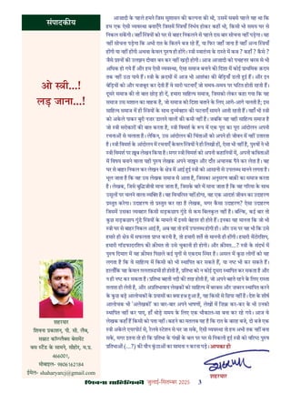 çàæßÙæ âæçãUçˆØ·¤è जुलाई-िसत बर 2025 3
शहरयार
िशवना काशन, पी. सी. लैब,
स ाट कॉ लै स बेसमट
बस टड क सामने, सीहोर, म. .
466001,
मोबाइल- 9806162184
ईमेल- shaharyarcj@gmail.com
संपादक य
आज़ादी क पहले हमने िजस सुशासन क क पना क थी, उसम सबसे पहले यह था िक
हम एक ऐसी यव था बनाएँगे िजसम याँ िनभय होकर कह भी, िकसी भी समय घर से
िनकल सकगी। जहाँ य को घर से बाहर िनकलने से पहले दस बार सोचना नह पड़गा। यह
नह सोचना पड़गा िक अभी रात क िकतने बज रह ह, या िफर जहाँ जाना ह वहाँ अ य याँ
ह गी या नह ह गी अथवा कवल पु ष ही ह गे। ी वातं य क रा ते म कब ? कहाँ ? कसे ?
जैसे न क उलझन दीवार बन कर नह खड़ी होगी। आज आज़ादी को पचह र बरस से भी
अिधक हो गये ह और हम ऐसी यव था, ऐसा समाज बनाने क िदशा म कोई ाथिमक क़दम
तक नह उठा पाये ह। ी क क़दम म आज भी आशंका क बेिड़याँ डली ई ह। और इन
बेिड़य को और मज़बूत कर देती ह वे सारी घटनाएँ जो समय-समय पर घिटत होती रहती ह।
दूसर समाज क तो बात छोड़ ही द, हमारा सािह य समाज, िजसको लेकर कहा गया िक यह
समाज उस मशाल का वाहक ह, जो समाज को िदशा बताने क िलए आगे-आगे चलती ह; इस
सािह य समाज म ही य क साथ दु यवहार क घटनाएँ सामने आती रहती ह। यहाँ भी ी
को अकले पाकर बुरी नज़र डालने वाल क कमी नह ह। जबिक यह वही सािह य समाज ह
जो ी सरोकार क बात करता ह, ी िवमश क प म एक पूरा का पूरा आंदोलन अपनी
रचना से चलाता ह। लेिकन, उस आंदोलन क िचंता को अपने ही जीवन म नह उतारता
ह। ी िवमश क आंदोलन म रचनाएँ कवल य ने ही िलखी ह , ऐसा भी नह ह, पु ष ने भी
ी िवमश पर ब लेखन िकया ह। मगर ी िवमश को अपनी कहािनय म, अपनी किवता
म िवषय बनाने वाला यही पु ष लेखक अपने ना न और दाँत अचानक पैने कर लेता ह। वह
घर से बाहर िनकल कर लेखन क े म आई ई ी को आसानी से उपल ध मानने लगता ह।
भूल जाता ह िक वह उस लेखक समाज से आता ह, िजसका अनुसरण बाक़ का समाज करता
ह। लेखक, िजसे बुि जीवी माना जाता ह, िजसक बार म माना जाता ह िक वह ग रमा क साथ
उसूल पर चलने वाला य ह। वह िवचिलत नह होगा, वह एक आदश जीवन का उदाहरण
तुत करगा। उदाहरण तो तुत कर रहा ह लेखक, मगर कसा उदाहरण? ऐसा उदाहरण
िजसम उसका यवहार िकसी सड़कछाप गुंड से कम िबलकल नह ह। ब क, कई बार तो
कछ सड़कछाप गुंड य क मामले म इनसे बेहतर ही होते ह। इनका यह मानना िक जो भी
ी घर से बाहर िनकल आई ह, अब वह तो हम उपल ध होगी ही। और उस पर यह भी िक उसे
हमार ही े म सफलता ा करनी ह, तो हमारी शत तो माननी ही ह गी। हमारी मटोरिशप,
हमारी गॉडफादरिशप क क़ मत तो उसे चुकानी ही होगी। और क़ मत...? ी क संदभ म
पु ष िदमाग़ म यह क़ मत िपछले कई युग से एकदम थर ह। असल म कछ लोग को यह
लगता ह िक वे सािह य म िकसी को भी थािपत कर सकते ह, या न भी कर सकते ह।
हालाँिक यह कवल ग़लतफ़हमी ही होती ह, ितभा को न कोई दूसरा थािपत कर सकता ह और
न ही न कर सकता ह। ितभा बहती नदी क तरह होती ह, जो अपने बहते रहने क िलए रा ता
तलाश ही लेती ह, और अ ितभावान लेखक को सािह य म बरबस और ज़बरन थािपत करने
क कछ बड़ आलोचक क यास का या ह आ ह, यह िकसी से िछपा नह ह। देश क शीष
आलोचक भी 'अलेखक ' का बार-बार अपने भाषण , लेख म िज़ कर-कर क भी उनको
थािपत नह कर पाए, हाँ थोड़ समय क िलए एक भौकाल-सा बना कर रह गये। आज वे
लेखक कहाँ ह िकसी को पता नह । कहने का मतलब यह ह िक रात क बारह बजे, दो बजे एक
ी अकले एयरपोट से, रलवे टशन से घर जा सक, ऐसी यव था तो हम अभी तक नह बना
सक, मगर इतना तो हो िक ितभा क पंख क बल पर घर से िनकली ई ी को व र पु ष
ितभा (...?) क यौन कठा का सामना न करना पड़।
ओ ी...!
लड़ जाना...!
आपका ही
शहरयार
 