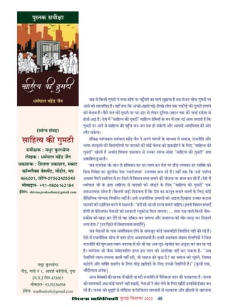 48
çàæßÙæ âæçãUçˆØ·¤è जुलाई-िसत बर 2025
जब से िकसी गुमटी ने स ा शीष पर प चने का माग सुझाया ह तब से हर चीज़ गुमटी पर
आने को लालाियत ह। यहाँ तक िक अ छ-ख़ासे पढ़-िलखे लोग तक पकौड़ क गुमटी लगाने
को बेताब ह। वैसे पान क गुमटी पर घर- ार से लेकर दुिनया-जहान तक क चचा हमेशा से
होती आई ह। ऐसे म "सािह य क गुमटी" सािह य ेिमय क मन म एक नई आस जगाती ह िक
गुमटी पर आने से सािह य क प च जन-जन तक हो सकगी और आदमी आदिमयत क ओर
लौट सकगा।
िस यं यकार धमपाल मह जैन ने अपने यं य क मा यम से समाज, राजनीित और
भाषा-सं कित क िवसंगितय पर पाठक क सोई चेतना को झकझोरने क िलए "सािह य क
गुमटी" खोली ह अथात िशवना काशन से उनका यं य सं ह "सािह य क गुमटी" स
कािशत आ ह।
जब राजनेता जी-जान से संिवधान का घर याग कर रोड पर दौड़ लगाकर हर य को
िबना िनवेश का छटभैया नेता ' वरोज़गार' उपल ध करा रह ह। यहाँ तक िक उ ह पया
अवसर िमल इसिलए वे हर िज़ले म िवधान सभा बनाने क योजना पर काम कर रह ह। ऐसे म
धमपाल जी क ारा सािह य से पाठक को जोड़ने क िलए "सािह य क गुमटी" एक
सकारा मक सोच ह। िकतनी बड़ी िवडबना ह िक देश का क़ानून बनाने वाल क िलए कोई
शैि िणक यो यता िनधा रत नह ह। इसी राजनीितक णाली को आइना िदखाता उनका कटा
पाठक को उ ेिलत करने म स म ह- "हम सौ-दो सौ रा य बनाने चािहए। इतनी िवधान सभाएँ
ह गी तो बेरोज़गार नेता को सरकारी लूकोज़ िमल जाएगा। ... स ा प वाले िकसी नीम-
हक म को खड़ा कर दगे तो वह डॉ टर बन जाएगा और जात को चीर-फाड़ कर िठकाने
लगा देगा।" (हर िज़ले म िवधानसभा बनाएँगे)
जब नेता क पास सवािधकार होने क बावजूद कोई जबावदेही िनधा रत नह क गई ह।
ऐसे म राजनीितक सोच म पतन होना अव यंभावी ह। हमार वतं ता सं ाम सेनािनय ने िजस
राजनीित क शु आत याग-तप या से क थी वह अब लूट-खसोट का अ ा बन कर रह गई
ह। धमपाल जी जैसा संवेदनशील ा इस पतन को अनदेखा नह कर सकता ह- "अब
नेतािगरी याग-तप या वाली नह रही, जो समाज को कछ दे ! वह समाज को चूसने, र त
बटोरने और श दशन क िलए भीड़ ख़रीदने क िलए उपजी नेतािगरी ह।" (कस एक,
चाँदीलाल अनेक)
आज िस क क खनक म खोती जा रही राजनीित म नैितकता पतन क पराका ा ह। जनता
क सम याएँ अब कोई मायने नह रखत , नेता ने वोट लेने क िलए खाँटी तरक ब ईजाद कर
ली ह। जनता को मु से मीिडया व िडिजटल मा यम से भटकाना और ख़ैरात से बहलाना
पु तक समी ा
मधुर कल े
नीड़, गली नं 1, आदश कॉलोनी, गुना
(म. .) िपन 473001
मोबाइल- 9329236094
ईमेल- madhurkuls@gmail.com
( यं य सं ह)
सािह य क गुमटी
समी क : मधुर कल े
लेखक : धमपाल मह जैन
काशक : िशवना काशन, स ाट
कॉ लै स बेसमट, सीहोर, म
466001, फ़ोन-07562405545
मोबाइल- +91-9806162184
ईमेल- shivna.prakashan@gmail.com
 