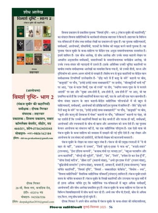56
çàæßÙæ âæçãUçˆØ·¤è जुलाई-िसत बर 2025
िशवना काशन से कािशत पु तक "िवमश - भाग 2 (पंकज सुबीर क कहािनयाँ)"
का संपादन िशवना सािह यक क कायकारी संपादक शहरयार ने िकया ह। शहरयार क िविभ
प -पि का म शोध तथा समी ा लेख का काशन हो चुका ह। यह पु तक सािह यकार ,
समी क , आलोचक , शोधािथय , पाठक क िववेक को समृ करने वाली पु तक ह। यह
पु तक पंकज सुबीर क कथा-सािह य पर कि त एक अनूठा समालोचना मक द तावेज़ ह।
इसम शािमल ह- एक बीज आलेख, दो शोध आलेख और उनक सम कहानी लेखन पर
आधा रत अड़तालीस समी क , समालोचक क समालोचना मक मानीख़ेज़ आलेख, जो
उनक रचना-संसार क गहराइय म उतरते ह। इसक अित र उनक चुिनंदा कहािनय पर
बावीस वतं समी ा मक आलेख का समावेश िकया गया ह, जो उनक शैली, क य और
कोण को अलग-अलग कोण से परखते ह। िवशेष प से कछ कहािनय पर कि त गहन
समी ा मक िट पिणयाँ उ ेखनीय ह- "ढ ढ़ चले जै ह का क संगे" कहानी पर बीस,
"खजुराहो" पर पाँच, "इलोई इलोई लामा सबा तानी?" पर छ ीस, "वीरब िटयाँ चली ग "
पर आठ, "एक थे मट िमयाँ, एक थी र ो" पर तीन, " थिगत समय गुफ़ा क वे फलाने
आदमी" पर छह और "सुबह अब होती ह, अब होती ह, अब होती ह" पर आठ, जो यह
मािणत करते ह िक उनक कहािनयाँ कवल पाठ नह , पाठ क आगे क एक गहन बातचीत ह।
वीणा संवाद क प क तहत कहानी-कि त सािह यक प रचचा म भी ब त से
सािह यकार , समी क , आलोचक क िति याएँ इस पु तक म शािमल ह - जैसे "ढ ढ़ चले
जै ह का क संगे" पर दस, "इलोई इलोई लामा सबा तानी?" पर पाँच, "खजुराहो" पर बीस,
"जूली और कालू क ेमकथा म गोबर" कहानी पर पाँच, "संिधकाल" कहानी पर पं ह, जो
यह दशाती ह िक उनक कहािनयाँ िवमश का क बनती ह और पाठक ही नह , समी क ,
आलोचक और रचनाकार क बीच भी बहस और आ ममंथन को ज म देती ह। यह पु तक
कवल आलोचना का संकलन नह ह, यह एक सािह यक प र य ह- एक ऐसी या ा जो
पंकज सुबीर क कथा सािह य को सम ता म समझने क नई देती ह। यह लेखन और
आलोचना क उस संवाद को दशाती ह, जो िकसी लेखक को कालजयी बनाता ह।
पंकज सुबीर क लेखन का सफ़र ब त लंबा ह। पंकज जी क मुख रचना म "ये वो
सहर तो नह ", "अकाल म उ सव", "िज ह जुम-ए-इ क़ पे नाज़ था", " दादे-सफ़र"
(उप यास), "ई ट इिडया क पनी", "कसाब.गांधी एट यरवदा.इन", "म आ घटवा रन और
अ य कहािनयाँ", "चौपड़ क चुड़ल", "होली", " ेम", " र ते", "हमेशा देर कर देता म",
"ज़ोया देसाई कॉटज", "ख़ैबर दरा" (कहानी सं ह), "अभी तुम इ क़ म हो" (ग़ज़ल सं ह),
"बुि जीवी स मलेन" ( यं य सं ह), यायावर ह, आवारा ह, बंजार ह (या ा सं मरण) "बारह
चिचत कहािनयाँ", "िवमश ", "िवमश - न काशीदार किबनेट", "िवभोम - वर",
"िशवना सािह यक " ैमािसक सािह यक पि काएँ (संपादन) शािमल ह। पंकज सुबीर हमार
समय क चिचत कथाकार ह। पंकज सुबीर क िलखी कहािनयाँ और उप यास गत कछ वष म
ही इतना अिधक चिचत ए िक सािह यक प -पि का म ब त अिधक समी ाएँ,
आलोचनाएँ और शोध आलेख कािशत ए ह। पंकज सुबीर क कथा सािह य पर देश भर क
िविभ िव िव ालय म शोध काय चल रह ह। अभी तक पाँच पी.ऍचडी, बीस से अिधक
एम.िफल. लघु शोध बंध पूर हो चुक ह।
दीपक िगरकर ने अपने बीज आलेख म पंकज सुबीर क कथा-संसार क संवेदनशीलता,
शोध आलेख
(आलोचना)
िवमश - भाग 2
(पंकज सुबीर क कहािनयाँ)
समी क : दीपक िगरकर
संपादक : शहरयार
काशक : िशवना काशन, स ाट
कॉ लै स बेसमट, सीहोर, म
466001, फ़ोन-07562405545
मोबाइल- +91-9806162184
ईमेल- shivna.prakashan@gmail.com
दीपक िगरकर
28-सी, वैभव नगर, कनािडया रोड,
इदौर- 452016 म
मोबाइल- 9425067036
ईमेल- deepakgirkar2016@gmail.com
 