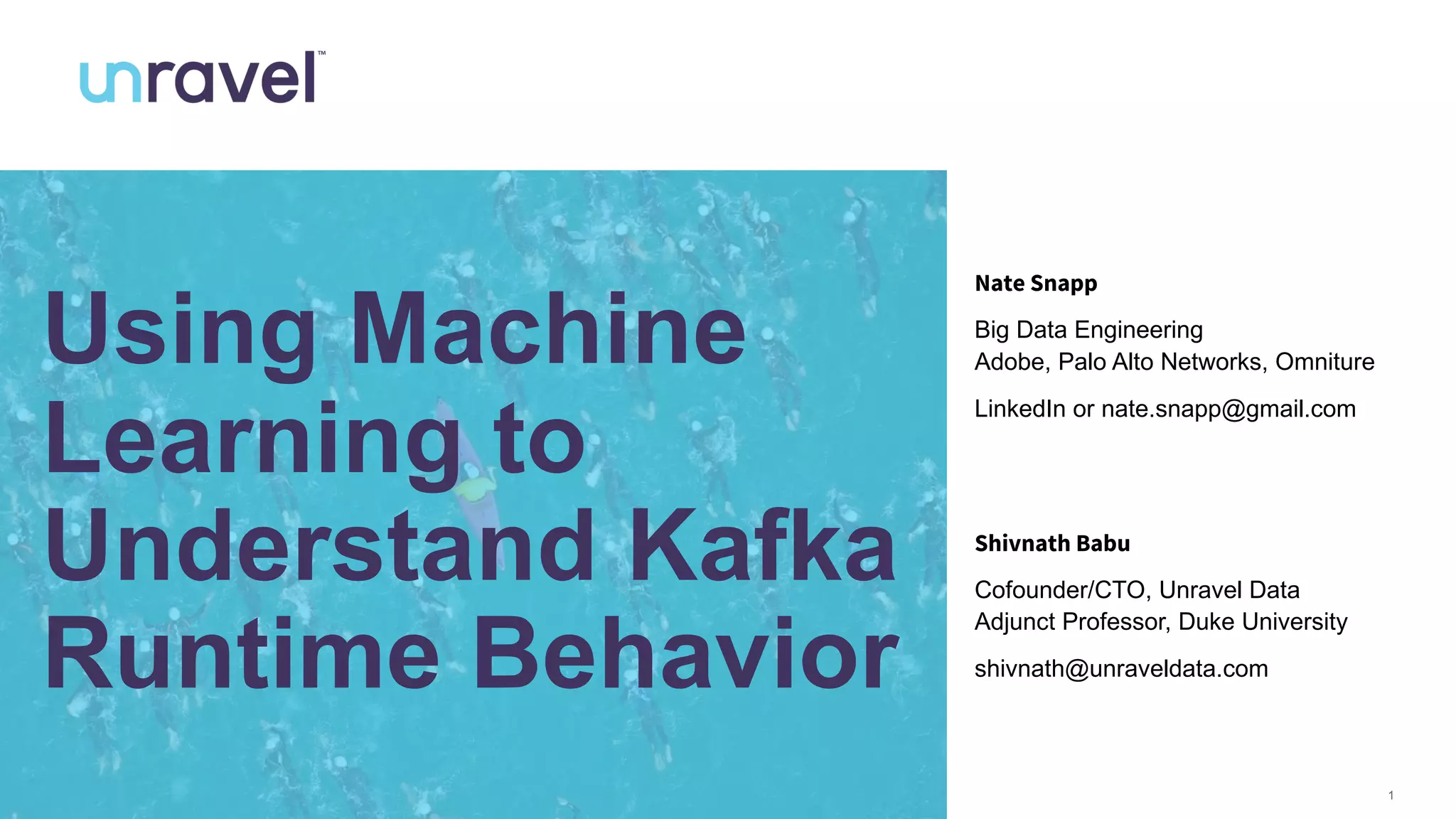 1
Using Machine
Learning to
Understand Kafka
Runtime Behavior
Shivnath Babu
Cofounder/CTO, Unravel Data
Adjunct Professor, Duke University
shivnath@unraveldata.com
Nate Snapp
Big Data Engineering
Adobe, Palo Alto Networks, Omniture
LinkedIn or nate.snapp@gmail.com
 